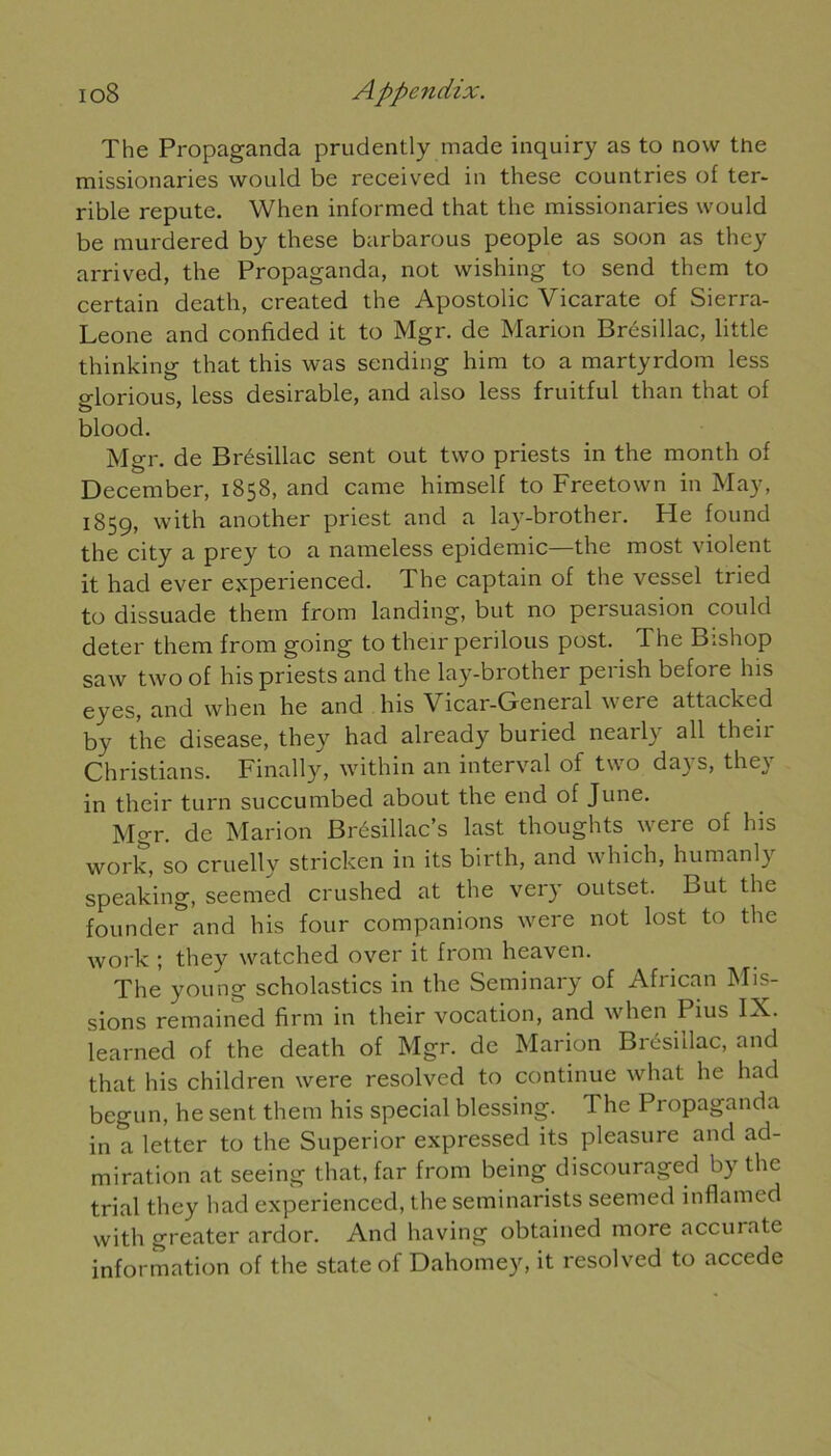 io8 Appendix. The Propaganda prudently made inquiry as to now the missionaries would be received in these countries of ter- rible repute. When inlormed that the missionaries would be murdered by these barbarous people as soon as they arrived, the Propaganda, not wishing to send them to certain death, created the Apostolic Vicarate of Sierra- Leone and confided it to Mgr. de Marion Brésillac, little thinking that this was sending him to a martyrdom less o-lorious, less désirable, and also less fruitful than that of blood. Mgr. de Brésillac sent out two priests in the month of December, 1858, and came himself to Freetown in May, 1859, with another priest and a lay-brother. He found the city a prey to a nameless épidémie—the most violent it had ever experienced. The captain of the vessel tried to dissuade them from landing, but no persuasion could deter them from going to their perilous post. The Bishop saw two of his priests and the lay-brother perish before his eyes, and when he and his Vicar-General were attackcd by the disease, they had already buried nearly ail their Christians. Finally, within an interval of two days, they in their turn succumbed about the end of June. Mgr. de Marion Brésillac’s last thoughts were of his work, so cruelly stricken in its birth, and which, humanly speaking, seemed crushed at the very outset. But the founder and his four companions were not lost to the work ; they watched over it from heaven. The young scholastics in the Seminary of African Mis- sions remained firm in their vocation, and when Pius IX. learned of the death of Mgr. de Marion Brésillac, and that his children were resolved to continue what he had begun, he sent them his spécial blessing. The Propaganda in a letter to the Superior expressed its pleasure and ad- miration at seeing that, far from being discouraged by the trial they had experienced, the seminarists seemed inflamed with greater ardor. And having obtained more accurate information of the State of Dahomey, it resolved to accédé