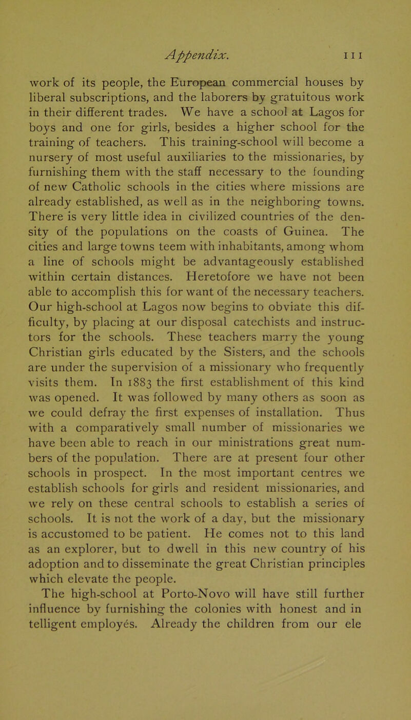 work of its people, the European commercial houses by liberal subscriptions, and the laborers by gratuitous work in their different trades. We hâve a school at Lagos for boys and one for girls, besides a higher school for the training of teachers. This training-school will become a nursery of most useful auxiliaries to the missionaries, by furnishing them with the staff necessary to the founding of new Catholic schools in the cities where missions are already established, as well as in the neighboring towns. There is very little idea in civilized countries of the den- sity of the populations on the coasts of Guinea. The cities and large towns teem with inhabitants, among whom a line of schools might be advantageously established within certain distances. Heretofore we hâve not been able to accomplish this for want of the necessary teachers. Our high-school at Lagos now begins to obviate this dif- ficulty, by placing at our disposai catechists and instruc- tors for the schools. These teachers marry the young Christian girls educated by the Sisters, and the schools are under the supervision of a missionary who frequently visits them. In 1883 the first establishment of this kind was opened. It was followed by many others as soon as we could defray the first expenses of installation. Thus with a comparatively small number of missionaries we hâve been able to reach in our ministrations great num- bers of the population. There are at présent four other schools in prospect. In the most important centres we establish schools for girls and résident missionaries, and we rely on these central schools to establish a sériés of schools. It is not the work of a day, but the missionary is accustomed to be patient. ITe cornes not to this land as an explorer, but to dwell in this new country of his adoption and to disseminate the great Christian principles which elevate the people. The high-school at Porto-Novo will hâve still further influence by furnishing the colonies with honest and in telligent employés. Already the children from our ele