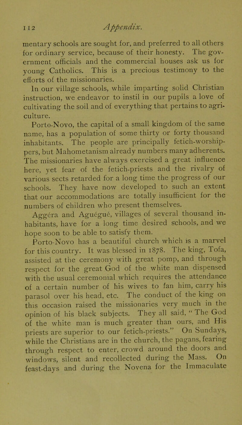 mentary schools are sought for, and preferred to ail others for ordinary service, because of their honesty. The gov- ernment officiais and the commercial houses ask us for young Catholics. This is a precious testimony to the efforts of the missionaries. In our village schools, while imparting solid Christian instruction, we endeavor to instil in our pupils a love of cultivating the soil and of everything that pertains to agri- culture. Porto-Novo, the capital of a small kingdom of the same name, lias a population of some thirty or forty thousand inhabitants. The people are principally fetich-worship- pers, but Mahometanism already numbers many adhérents. The missionaries hâve alvvays exercised a great influence here, yet fear of the fetich-priests and the rivalry of various sects retarded for a long time the progress of our schools. They hâve now developed to such an extent that our accommodations are totally insufficient for the numbers of children who présent themselves. Aggéra and Aguéguc, villages of several thousand in- habitants, hâve for a long time clesired schools, and we hope soon to be able to satisfy them. Porto-Novo lias a beautiful church which is a marvel for this country. It was blessed in 1878. The king, Tofa, assisted at the ceremony with great pomp, and through respect for the great God of the white man dispensed with the usual cérémonial which requires the attendance of a certain number of his wives to fan him, carry his parasol over his head, etc. The conduct of the king on this occasion raised the missionaries very much in the opinion of his black subjects. They ail said, “ The God of the white man is much greater than ours, and His priests are superior to our fetich-priests.” On Sundays, while the Christians arc in the church, the pagans, fearing through respect to enter, crowd around the doors and Windows, silent and recollected during the Mass. On feast-days and during the Novena for the Immaculate