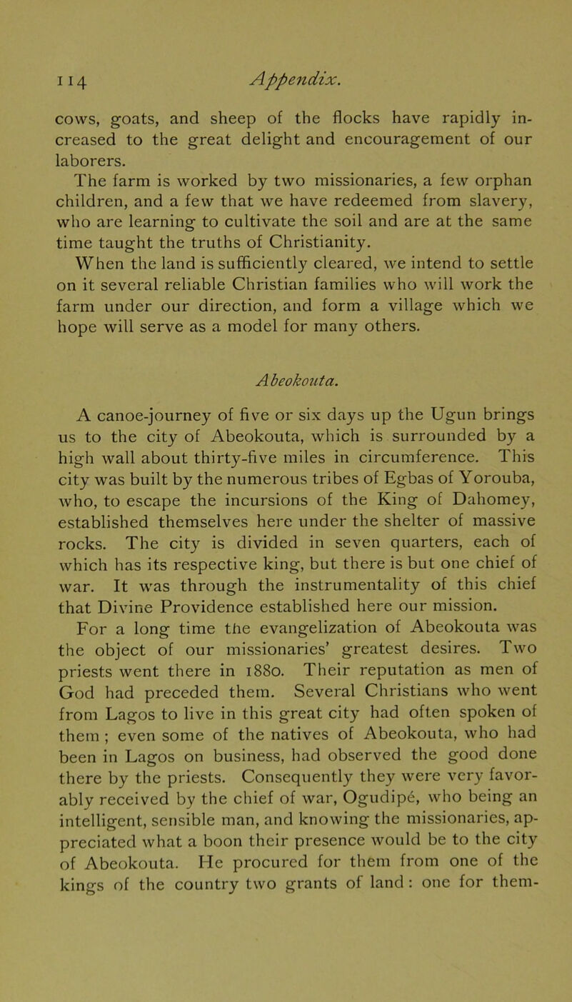 cows, goats, and sheep of the flocks hâve rapidly in- creased to the great delight and encouragement of our laborers. The farm is worked by two missionaries, a few orphan children, and a few that we hâve redeemed from slavery, who are learning to cultivate the soil and are at the same time taught the truths of Christianity. When the land issufficiently cleared, we intend to settle on it several reliable Christian families who will work the farm under our direction, and form a village which we hope will serve as a model for many others. A beokouta. A canoe-journey of five or six days up the Ugun brings us to the city of Abeokouta, which is surrounded by a high wall about thirty-five miles in circumference. This city was built by the numerous tribes of Egbas of Yorouba, who, to escape the incursions of the King of Dahomey, established themselves here under the shelter of massive rocks. The city is divided in seven quarters, each of which lias its respective king, but there is but one chief of war. It was through the instrumentality of this chief that Divine Providence established here our mission. For a long time the evangelization of Abeokouta was the object of our missionaries’ greatest desires. Two priests went there in 1880. Their réputation as men of God had preceded them. Several Christians who went from Lagos to live in this great city had oft.en spoken of them ; even some of the natives of Abeokouta, who had been in Lagos on business, had observed the good done there by the priests. Consequently they were very favor- ably received by the chief of war, Ogudipé, who being an intelligent, sensible man, and knowing the missionaries, ap- preciated what a boon their presence would be to the city of Abeokouta. He procured for them from one of the kings of the country two grants of land : one for them-