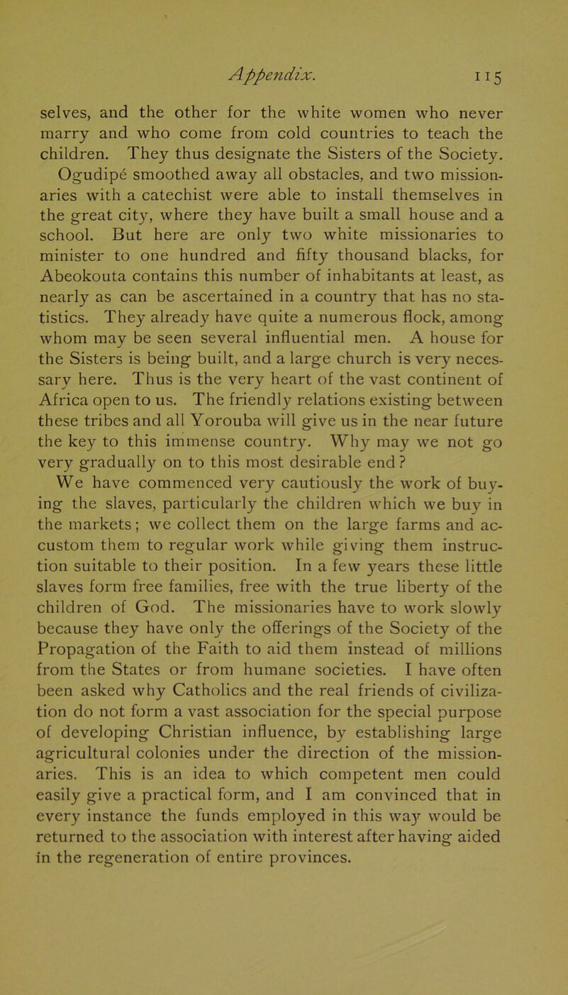 selves, and the other for the white women who never marry and who corne from cold countries to teach the children. They thus designate the Sisters of the Society. Ogudipé smoothed away ail obstacles, and two mission- aries with a catechist were able to install themselves in the great city, where they hâve built a small house and a school. But here are only two white missionaries to minister to one hundred and hfty thousand blacks, for Abeokouta contains this number of inhabitants at least, as nearly as can be ascertained in a country that has no sta- tistics. They already hâve quite a numerous flock, among whom may be seen several influential men. A house for the Sisters is being built, and a large church is very neces- sary here. Thus is the very heart of the vast continent of Africa open to us. The friendly relations existing between these tribes and ail Yorouba will give us in the near future the key to this immense country. Why may we not go very gradually on to this most désirable end? We hâve commenced very cautiously the work of buy- ing the slaves, particularly the children which we buy in the markets ; we collect them on the large farms and ac- custom them to regular work while giving them instruc- tion suitable to their position. In a few years these little slaves form free families, free with the true liberty of the children of God. The missionaries hâve to work slowly because they hâve only the offerings of the Society of the Propagation of the Faith to aid them instead of millions from the States or from humane societies. I hâve often been asked why Catholics and the real friends of civiliza- tion do not form a vast association for the spécial purpose of developing Christian influence, by establishing large agricultural colonies under the direction of the mission- aries. This is an idea to which competent men could easily give a practical form, and I am convinced that in every instance the funds employed in this wa}f would be returned to the association with interest after having aided in the régénération of entire provinces.