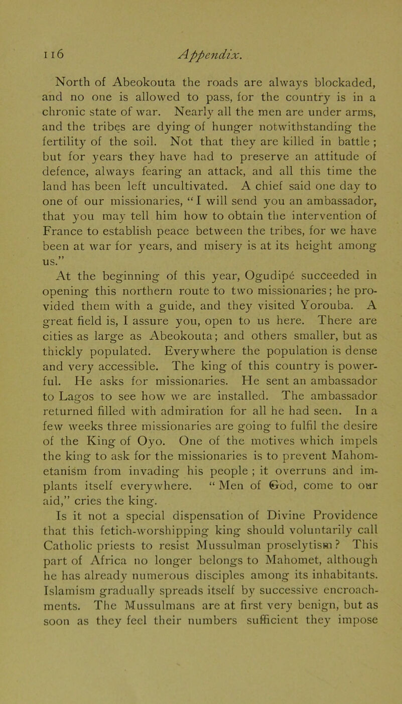 North of Abeokouta the roads arc always blockaded, and no one is allowed to pass, for the country is in a chronic State of war. Nearly ail the men are under arms, and the tribes are dying of hunger notwithstanding the fertility of the soil. Not that they are killed in battle ; but for years they hâve had to préserve an attitude of defence, always fearing an attack, and ail this time the land has been left uncultivated. A chief said one day to one of our missionaries, “ I will send you an ambassador, that you may tell him how to obtain the intervention of France to establish peace between the tribes, for we hâve been at war for years, and misery is at its height among us.” At the beginning of this year, Ogudipé succeeded in opening this northern route to two missionaries; he pro- vided them with a guide, and they visited Yorouba. A great field is, I assure you, open to us here. There are cities as large as Abeokouta; and others smaller, but as thickly populated. Everywhere the population is dense and very accessible. The king of this country is power- ful. He asks for missionaries. He sent an ambassador to Lagos to see how we are installed. The ambassador returned filled with admiration for ail he had seen. In a few weeks three missionaries are going to fulfil the desire of the King of Oyo. One of the motives which impels the king to ask for the missionaries is to prevent Mahom- etanism from invading his people ; it overruns and im- plants itself everywhere. “ Men of (&od, corne to our aid,” cries the king. Is it not a spécial dispensation of Divine Providence that this fetich-worshipping king should voluntarily call Catholic priests to resist Mussulman proselytism ? This part of Africa no longer belongs to Mahomet, although he has already nu mérous disciples among its inhabitants. Islamism gradually spreads itself by successive encroach- ments. The Mussulmans are at first very benign, but as soon as they fecl their numbers sufficient they impose