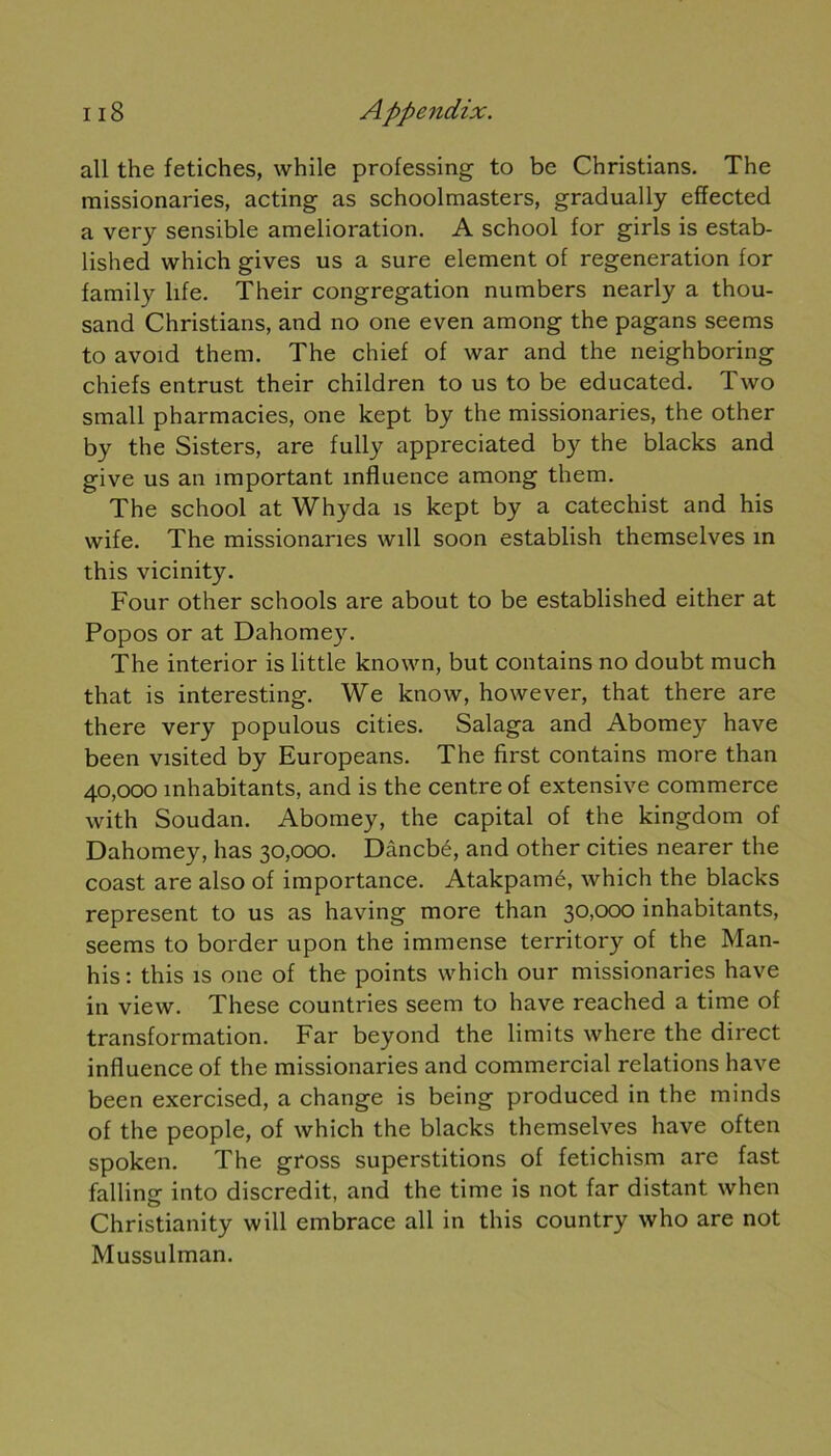 ail the fétiches, while professing to be Christians. The missionaries, acting as schoolmasters, gradually effected a very sensible amelioration. A school for girls is estab- lished which gives us a sure element of régénération for family life. Their congrégation numbers nearly a thou- sand Christians, and no one even among the pagans seems to avoid them. The chief of war and the neighboring chiefs entrust their children to us to be educated. Two small pharmacies, one kept by the missionaries, the other by the Sisters, are fully appreciated by the blacks and give us an important influence among them. The school at Whyda is kept by a catechist and his vvife. The missionaries will soon establish themselves in this vicinity. Four other schools are about to be established either at Popos or at Dahomey. The interior is little known, but contains no doubt much that is interesting. We know, however, that there are there very populous cities. Salaga and Abomey hâve been visited by Europeans. The first contains more than 40,000 inhabitants, and is the centre of extensive commerce with Soudan. Abomey, the capital of the kingdom of Dahomey, lias 30,000. Dâncbé, and other cities nearer the coast are also of importance. Atakpamé, which the blacks represent to us as having more than 30,000 inhabitants, seems to border upon the immense territory of the Man- his : this is one of the points which our missionaries hâve in view. These countries seem to hâve reached a time of transformation. Far beyond the limits where the direct influence of the missionaries and commercial relations hâve been exercised, a change is being produced in the minds of the people, of which the blacks themselves hâve often spoken. The gross superstitions of fetichism are fast falling into discrédit, and the time is not far distant when Christianity will embrace ail in this country who are not Mussulman.