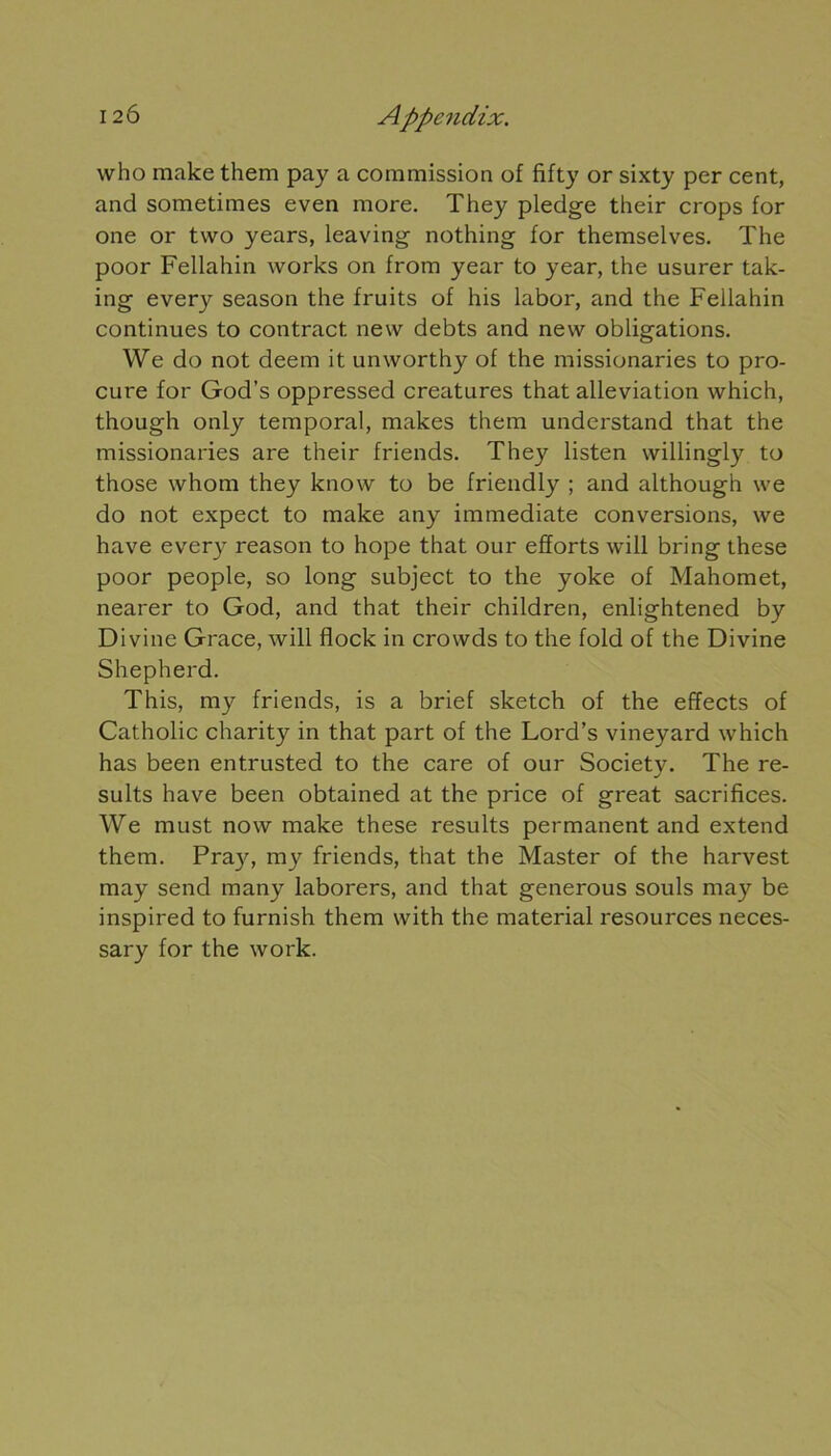 who make them pay a commission of fifty or sixty per cent, and sometimes even more. They pledge their crops for one or two years, leaving nothing for themselves. The poor Fellahin works on from year to year, the usurer tak- ing every season the fruits of his labor, and the Fellahin continues to contract new debts and new obligations. We do not deem it unworthy of the missionaries to pro- cure for God’s oppressed créatures that alleviation which, though only temporal, makes them understand that the missionaries are their friends. They listen willingly to those whom they know to be friendly ; and although we do not expect to make any immédiate conversions, we hâve every reason to hope that our efforts will bring these poor people, so long subject to the yoke of Mahomet, nearer to God, and that their children, enlightened by Divine Grâce, will flock in crowds to the fold of the Divine Shepherd. This, my friends, is a brief sketch of the effects of Catholic charity in that part of the Lord’s vineyard which has been entrusted to the care of our Society. The re- sults hâve been obtained at the price of great sacrifices. We must now make these results permanent and extend them. Pra}', my friends, that the Master of the harvest may send many laborers, and that generous soûls may be inspired to furnish them with the material resources neces- sary for the work.