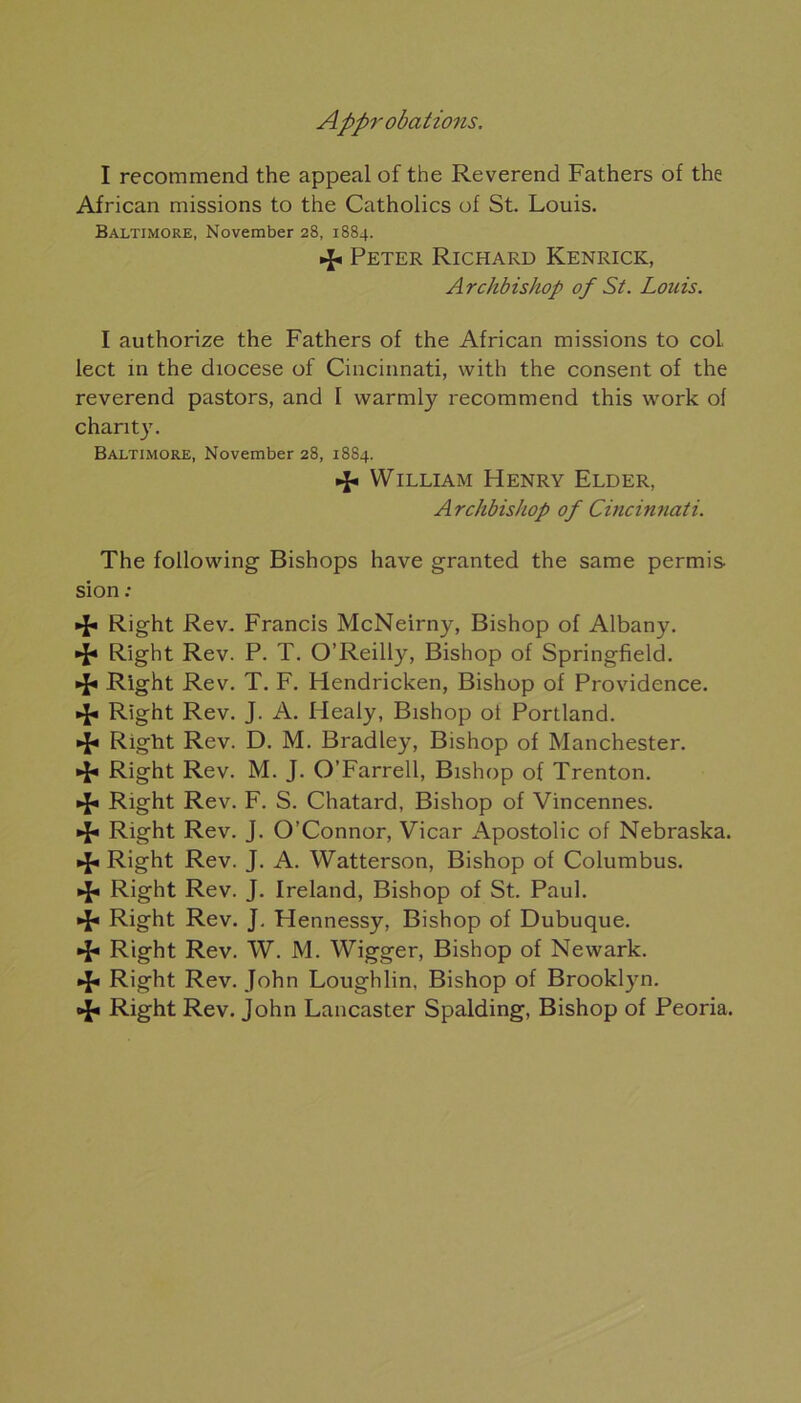 I recommend the appeal of the Reverend Fathers of the African missions to the Catholics of St. Louis. Baltimore, November 28, 1884. •f Peter Richard Kenrick, Archbishop of St. Louis. I authorize the Fathers of the African missions to col lect in the diocese of Cincinnati, with the consent of the reverend pastors, and I vvarmly recommend this work of chant)7. Baltimore, November 28, 1884. •f William Henry Elder, Archbishop of Cincinnati. The following Bishops hâve granted the same permis si on : •f Right Rev. Francis McNeirny, Bishop of Albany. •f* Right Rev. P. T. O’Reilly, Bishop of Springfield. •f Right Rev. T. F. Hendricken, Bishop of Providence. •J* Right Rev. J. A. Healy, Bishop ot Portland. •J* Right Rev. D. M. Bradley, Bishop of Manchester. «f« Right Rev. M. J. O’Farrell, Bishop of Trenton. «fi Right Rev. F. S. Chatard, Bishop of Vincennes. ■fi Right Rev. J. O’Connor, Vicar Apostolic of Nebraska, if* Right Rev. J. A. Watterson, Bishop of Columbus. «f« Right Rev. J. Ireland, Bishop of St. Paul. «fi Right Rev. J. Hennessy, Bishop of Dubuque. «f« Right Rev. W. M. Wigger, Bishop of Newark. •f Right Rev. John Loughlin, Bishop of Brooklyn. •f Right Rev. John Lancaster Spalding, Bishop of Peoria.