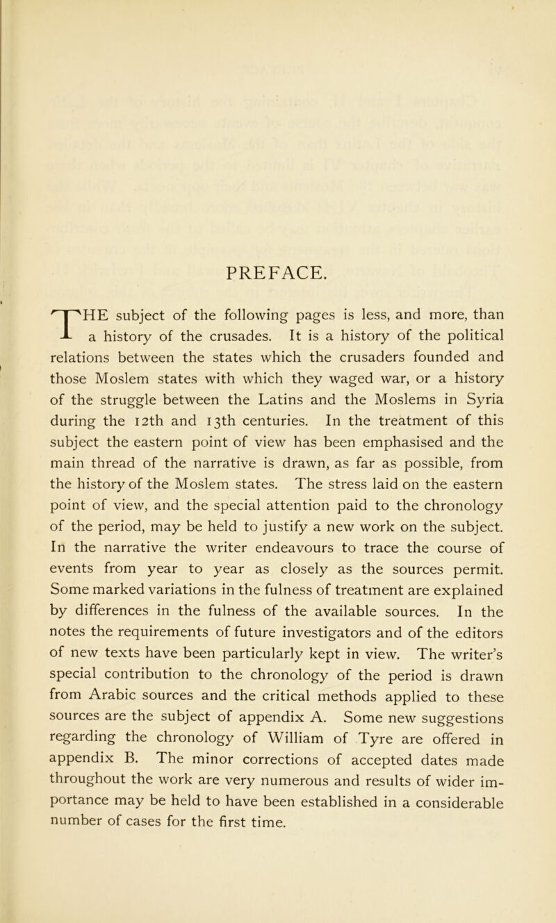 PREFACE. The subject of the following pages is less, and more, than a history of the crusades. It is a history of the political relations between the states which the crusaders founded and those Moslem states with which they waged war, or a history of the struggle between the Latins and the Moslems in Syria during the I2th and 13th centuries. In the treatment of this subject the eastern point of view has been emphasised and the main thread of the narrative is drawn, as far as possible, from the history of the Moslem states. The stress laid on the eastern point of view, and the special attention paid to the chronology of the period, may be held to justify a new work on the subject. In the narrative the writer endeavours to trace the course of events from year to year as closely as the sources permit. Some marked variations in the fulness of treatment are explained by differences in the fulness of the available sources. In the notes the requirements of future investigators and of the editors of new texts have been particularly kept in view. The writer’s special contribution to the chronology of the period is drawn from Arabic sources and the critical methods applied to these sources are the subject of appendix A. Some new suggestions regarding the chronology of William of Tyre are offered in appendix B. The minor corrections of accepted dates made throughout the work are very numerous and results of wider im- portance may be held to have been established in a considerable number of cases for the first time.