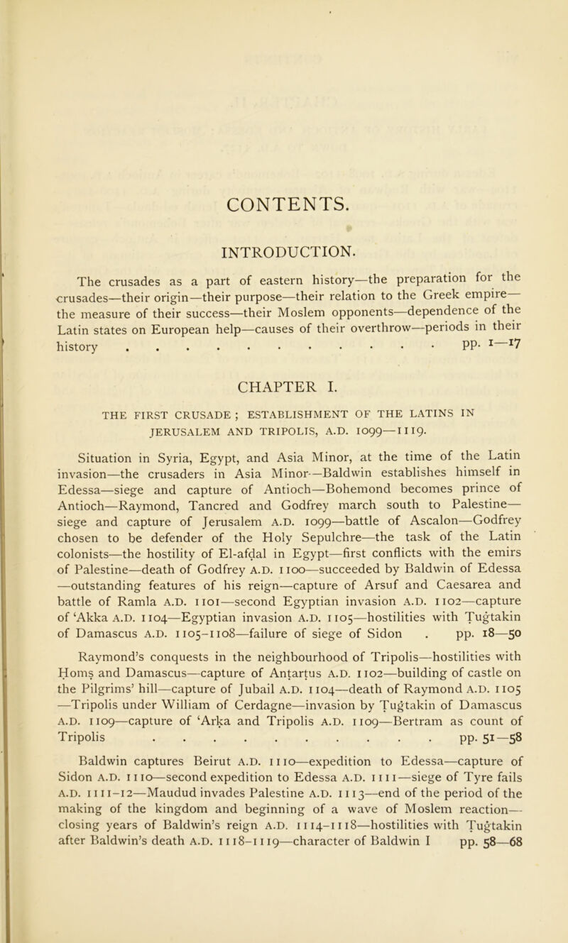 CONTENTS. INTRODUCTION. The crusades as a part of eastern history—the preparation for the crusades—their origin—their purpose—their relation to the Greek empire the measure of their success—their Moslem opponents—dependence of the Latin states on European help—causes of their overthrow—periods in their history PP* ^ ^7 CHAPTER I. THE FIRST CRUSADE ; ESTABLISHMENT OF THE LATINS IN JERUSALEM AND TRIPOLIS, A.D. IO99—III9. Situation in Syria, Egypt, and Asia Minor, at the time of the Latin invasion—the crusaders in Asia Minor—Baldwin establishes himself in Edessa—siege and capture of Antioch—Bohemond becomes prince of Antioch—Raymond, Tancred and Godfrey march south to Palestine— siege and capture of Jerusalem A.D. 1099—battle of Ascalon—Godfrey chosen to be defender of the Holy Sepulchre—the task of the Latin colonists—the hostility of El-afdal in Egypt—first conflicts with the emirs of Palestine—death of Godfrey A.D. 1100—succeeded by Baldwin of Edessa —outstanding features of his reign—capture of Arsuf and Caesarea and battle of Ramla A.D. iioi—second Egyptian invasion A.D. 1102—capture of‘Akka A.D. 1104—Egyptian invasion A.D. 1105—hostilities with Tugtakin of Damascus A.D. 1105-1108—failure of siege of Sidon . pp. 18—50 Raymond’s conquests in the neighbourhood of Tripolis—hostilities with Homs and Damascus—capture of Antartus A.D. 1102—building of castle on the Pilgrims’ hill—capture of Jubail A.D. 1104—death of Raymond A.D. 1105 —Tripolis under William of Cerdagne—invasion by Tugtakin of Damascus A.D. 1109—capture of ‘Arka and Tripolis A.D. 1109—Bertram as count of Tripolis pp. 51—58 Baldwin captures Beirut A.D. mo—expedition to Edessa—capture of Sidon A.D. mo—second expedition to Edessa A.D. mi—siege of Tyre fails A.D. 1111-12—Maudud invades Palestine A.D. 1113—end of the period of the making of the kingdom and beginning of a wave of Moslem reaction— closing years of Baldwin’s reign A.D. 1114-1118—hostilities with Tugtakin after Baldwin’s death A.D. 1118-1119—character of Baldwin I pp. 58—68