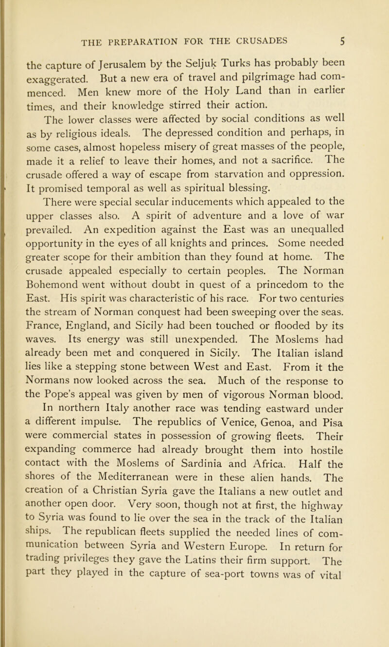 the capture of Jerusalem by the Seljuk Turks has probably been exaggerated. But a new era of travel and pilgrimage had com- menced. Men knew more of the Holy Land than in earlier times, and their knowledge stirred their action. The lower classes were affected by social conditions as well as by religious ideals. The depressed condition and perhaps, in some cases, almost hopeless misery of great masses of the people, made it a relief to leave their homes, and not a sacrifice. The crusade offered a way of escape from starvation and oppression. It promised temporal as well as spiritual blessing. There were special secular inducements which appealed to the upper classes also. A spirit of adventure and a love of war prevailed. An expedition against the East was an unequalled opportunity in the eyes of all knights and princes. Some needed greater scope for their ambition than they found at home. The crusade appealed especially to certain peoples. The Norman Bohemond went without doubt in quest of a princedom to the East. His spirit was characteristic of his race. For two centuries the stream of Norman conquest had been sweeping over the seas. France, England, and Sicily had been touched or flooded by its waves. Its energy was still unexpended. The Moslems had already been met and conquered in Sicily. The Italian island lies like a stepping stone between West and East. From it the Normans now looked across the sea. Much of the response to the Pope’s appeal was given by men of vigorous Norman blood. In northern Italy another race was tending eastward under a different impulse. The republics of Venice, Genoa, and Pisa were commercial states in possession of growing fleets. Their expanding commerce had already brought them into hostile contact with the Moslems of Sardinia and Africa. Half the shores of the Mediterranean were in these alien hands. The creation of a Christian Syria gave the Italians a new outlet and another open door. Very soon, though not at first, the highway to Syria was found to lie over the sea in the track of the Italian ships. The republican fleets supplied the needed lines of com- munication between Syria and Western Europe. In return for trading privileges they gave the Latins their firm support. The part they played in the capture of sea-port towns was of vital