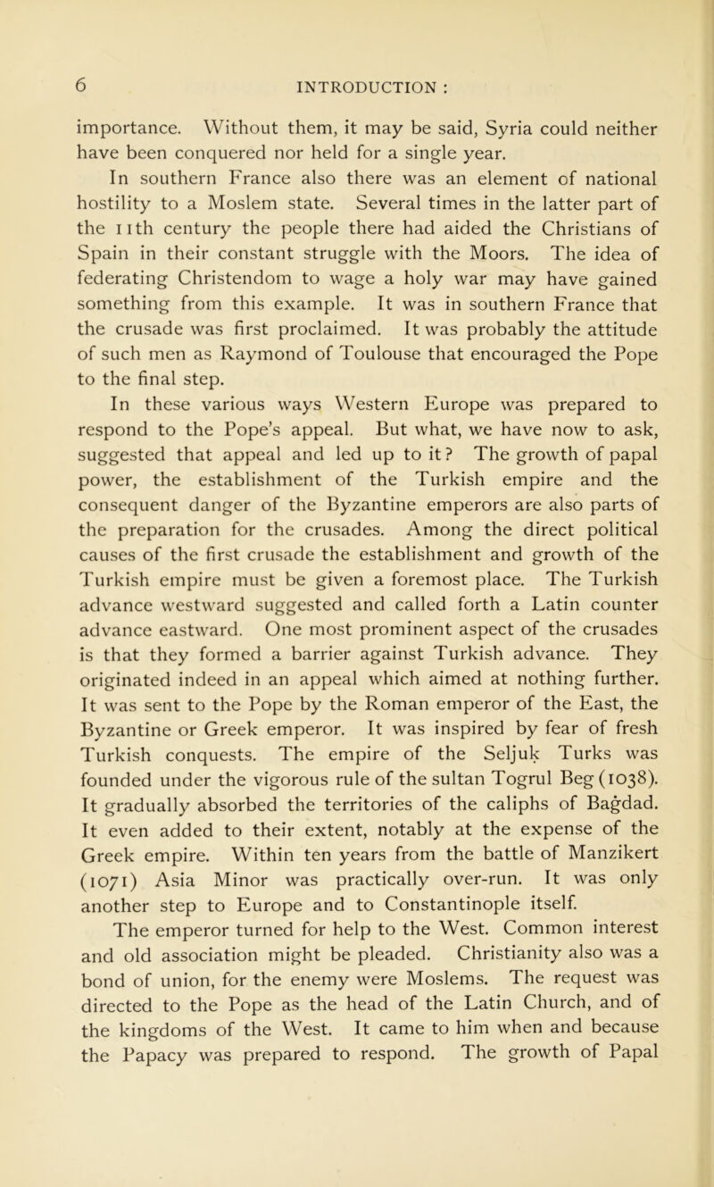 importance. Without them, it may be said, Syria could neither have been conquered nor held for a single year. In southern France also there was an element of national hostility to a Moslem state. Several times in the latter part of the iith century the people there had aided the Christians of Spain in their constant struggle with the Moors. The idea of federating Christendom to wage a holy war may have gained something from this example. It was in southern France that the crusade was first proclaimed. It was probably the attitude of such men as Raymond of Toulouse that encouraged the Pope to the final step. In these various ways Western Europe was prepared to respond to the Pope’s appeal. But what, we have now to ask, suggested that appeal and led up to it ? The growth of papal power, the establishment of the Turkish empire and the consequent danger of the Byzantine emperors are also parts of the preparation for the crusades. Among the direct political causes of the first crusade the establishment and growth of the Turkish empire must be given a foremost place. The Turkish advance vv^estward suggested and called forth a Latin counter advance eastward. One most prominent aspect of the crusades is that they formed a barrier against Turkish advance. They originated indeed in an appeal which aimed at nothing further. It was sent to the Pope by the Roman emperor of the East, the Byzantine or Greek emperor. It was inspired by fear of fresh Turkish conquests. The empire of the Seljuk Turks was founded under the vigorous rule of the sultan Togrul Beg (1038). It gradually absorbed the territories of the caliphs of Bagdad. It even added to their extent, notably at the expense of the Greek empire. Within ten years from the battle of Manzikert (1071) Asia Minor was practically over-run. It was only another step to Europe and to Constantinople itself. The emperor turned for help to the West. Common interest and old association might be pleaded. Christianity also was a bond of union, for the enemy were Moslems. The request was directed to the Pope as the head of the Latin Church, and of the kingdoms of the West. It came to him when and because the Papacy was prepared to respond. The growth of Papal