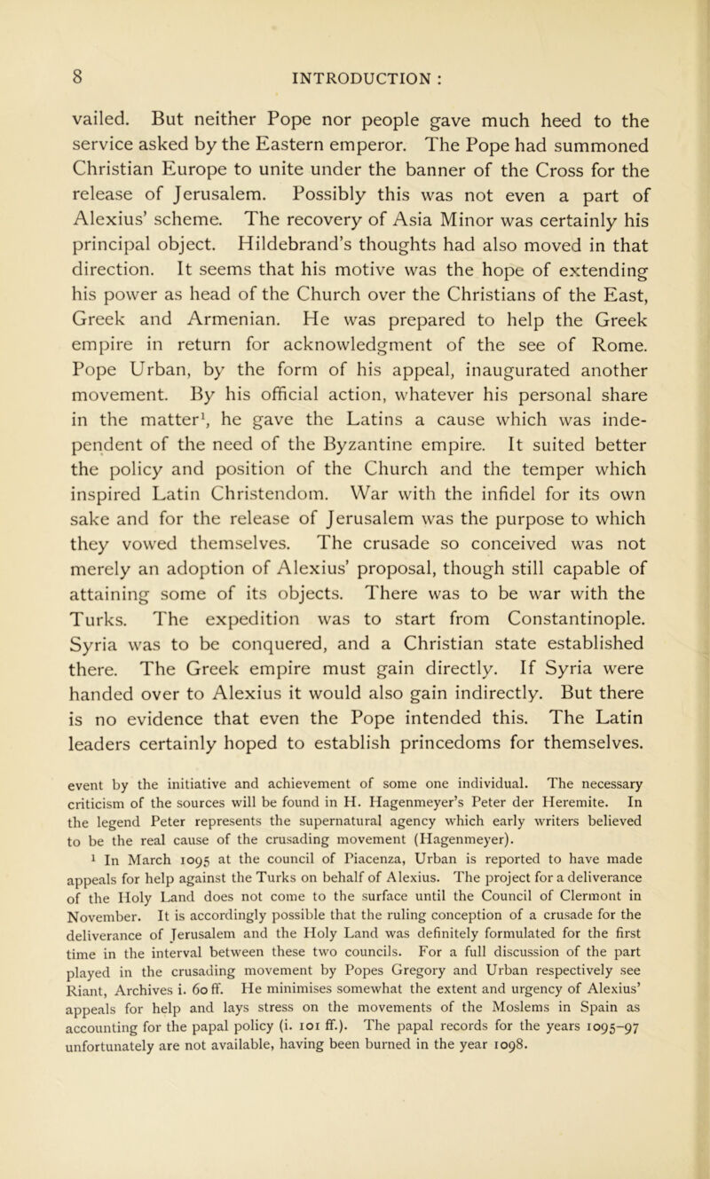vailed. But neither Pope nor people gave much heed to the service asked by the Eastern emperor. The Pope had summoned Christian Europe to unite under the banner of the Cross for the release of Jerusalem. Possibly this was not even a part of Alexius’ scheme. The recovery of Asia Minor was certainly his principal object. Hildebrand’s thoughts had also moved in that direction. It seems that his motive was the hope of extending his power as head of the Church over the Christians of the East, Greek and Armenian. He was prepared to help the Greek empire in return for acknowledgment of the see of Rome. Pope Urban, by the form of his appeal, inaugurated another movement. By his official action, whatever his personal share in the matter^ he gave the Latins a cause which was inde- pendent of the need of the Byzantine empire. It suited better the policy and position of the Church and the temper which inspired Latin Christendom. War with the infidel for its own sake and for the release of Jerusalem was the purpose to which they vowed themselves. The crusade so conceived was not merely an adoption of Alexius’ proposal, though still capable of attaining some of its objects. There was to be war with the Turks. The expedition was to start from Constantinople. Syria was to be conquered, and a Christian state established there. The Greek empire must gain directly. If Syria were handed over to Alexius it would also gain indirectly. But there is no evidence that even the Pope intended this. The Latin leaders certainly hoped to establish princedoms for themselves. event by the initiative and achievement of some one individual. The necessary criticism of the sources will be found in H. Hagenmeyer’s Peter der Heremite. In the legend Peter represents the supernatural agency which early writers believed to be the real cause of the crusading movement (Hagenmeyer). 1 In March 1095 at the council of Piacenza, Urban is reported to have made appeals for help against the Turks on behalf of Alexius. The project for a deliverance of the Holy Land does not come to the surface until the Council of Clermont in November. It is accordingly possible that the ruling conception of a crusade for the deliverance of Jerusalem and the Holy Land was definitely formulated for the first time in the interval between these two councils. For a full discussion of the part played in the crusading movement by Popes Gregory and Urban respectively see Riant, Archives i. 60 ff. He minimises somewhat the extent and urgency of Alexius’ appeals for help and lays stress on the movements of the Moslems in Spain as accounting for the papal policy (i. loi ff.). The papal records for the years 1095-97 unfortunately are not available, having been burned in the year 1098.