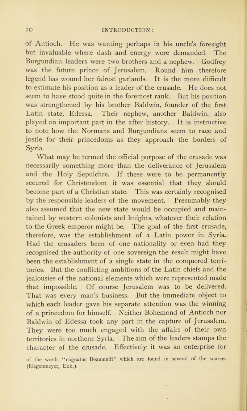 of Antioch. He was wanting perhaps in his uncles foresight but invaluable where dash and energy were demanded. The Burgundian leaders were two brothers and a nephew. Godfrey was the future prince of Jerusalem. Round him therefore legend has wound her fairest garlands. It is the more difficult to estimate his position as a leader of the crusade. He does not seem to have stood quite in the foremost rank. But his position was strengthened by his brother Baldwin, founder of the first Latin state, Edessa. Their nephew, another Baldwin, also played an important part in the after history. It is instructive to note how the Normans and Burgundians seem to race and jostle for their princedoms as they approach the borders of Syria. What may be termed the official purpose of the crusade was necessarily something more than the deliverance of Jerusalem and the Holy Sepulchre. If these were to be permanently secured for Christendom it was essential that they should become part of a Christian state. This was certainly recognised by the responsible leaders of the movement. Presumably they also assumed that the new state would be occupied and main- tained by western colonists and knights, whatever their relation to the Greek emperor might be. The goal of the first crusade, therefore, was the establishment of a Latin power in Syria. Had the crusaders been of one nationality or even had they recognised the authority of one sovereign the result might have been the establishment of a single state in the conquered terri- tories. But the conflicting ambitions of the Latin chiefs and the jealousies of the national elements which were represented made that impossible. Of course Jerusalem was to be delivered. That was every man’s business. But the immediate object to which each leader gave his separate attention was the winning of a princedom for himself. Neither Bohemond of Antioch nor Baldwin of Edessa took any part in the capture of Jerusalem. They were too much engaged with the affairs of their own territories in northern Syria. The aim of the leaders stamps the character of the crusade. Effectively it was an enterprise for of the words “cognatus Boamundi” which are found in several of the sources (Hagenmeyer, Ekk.).