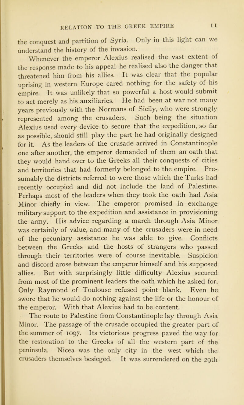 the conquest and partition of Syria. Only in this lig^ht can we understand the history of the invasion. Whenever the emperor Alexius realised the vast extent of the response made to his appeal he realised also the danger that threatened him from his allies. It was clear that the popular uprising in western Europe cared nothing for the safety of his empire. It was unlikely that so powerful a host would submit to act merely as his auxiliaries. He had been at war not many years previously with the Normans of Sicily, who were strongly represented among the crusaders. Such being the situation Alexius used every device to secure that the expedition, so far as possible, should still play the part he had originally designed for it. As the leaders of the crusade arrived in Constantinople one after another, the emperor demanded of them an oath that they would hand over to the Greeks all their conquests of cities and territories that had formerly belonged to the empire. Pre- sumably the districts referred to were those which the Turks had recently occupied and did not include the land of Palestine. Perhaps most of the leaders when they took the oath had Asia Minor chiefly in view. The emperor promised in exchange military support to the expedition and assistance in provisioning the army. His advice regarding a march through Asia Minor was certainly of value, and many of the crusaders were in need of the pecuniary assistance he was able to give. Conflicts between the Greeks and the hosts of strangers who passed through their territories were of course inevitable. Suspicion and discord arose between the emperor himself and his supposed allies. But with surprisingly little difficulty Alexius secured from most of the prominent leaders the oath which he asked for. Only Raymond of Toulouse refused point blank. Even he swore that he would do nothing against the life or the honour of the emperor. With that Alexius had to be content. The route to Palestine from Constantinople lay through Asia Minor. The passage of the crusade occupied the greater part of the summer of 1097. Its victorious progress paved the way for the restoration to the Greeks of all the western part of the peninsula. Nicea was the only city in the west which the crusaders themselves besieged. It was surrendered on the 29th