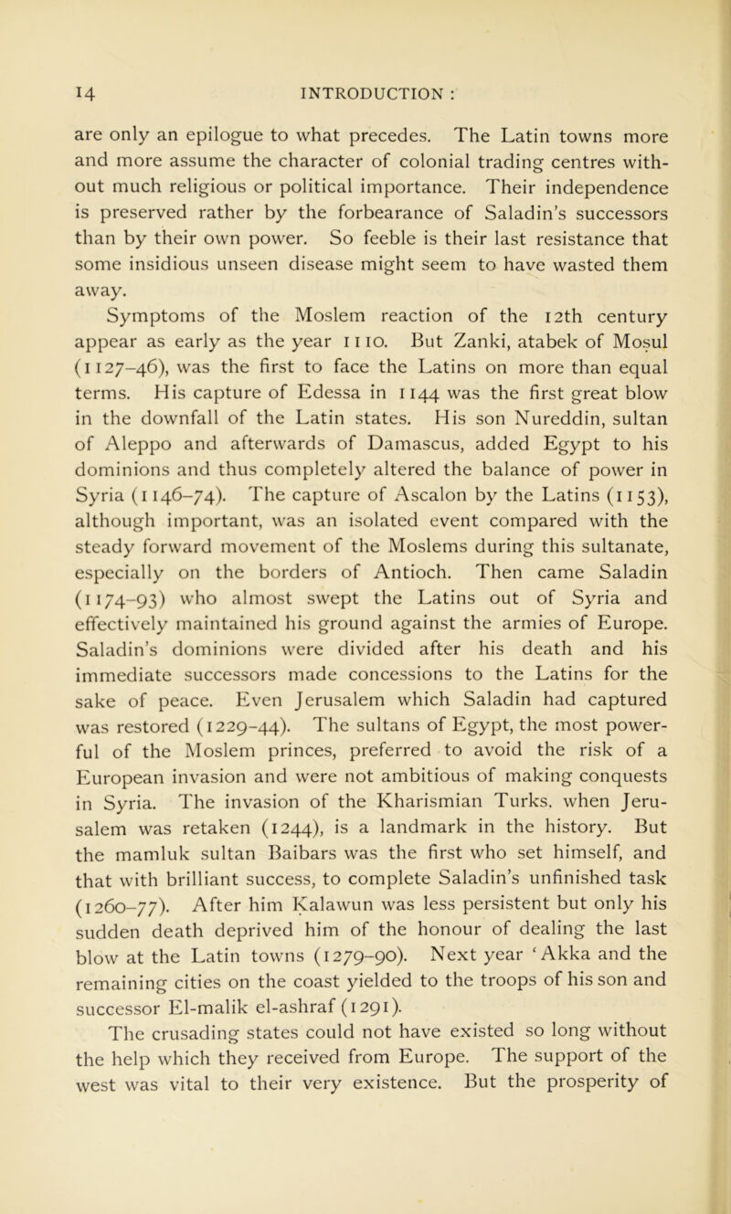 are only an epilogue to what precedes. The Latin towns more and more assume the character of colonial trading centres with- out much religious or political importance. Their independence is preserved rather by the forbearance of Saladin’s successors than by their own power. So feeble is their last resistance that some insidious unseen disease might seem to have wasted them away. Symptoms of the Moslem reaction of the I2th century appear as early as the year 11 lo. But Zanki, atabek of Mosul (1127-46), was the first to face the Latins on more than equal terms. His capture of Edessa in 1144 was the first great blow in the downfall of the Latin states. His son Nureddin, sultan of Aleppo and afterwards of Damascus, added Egypt to his dominions and thus completely altered the balance of power in Syria (i 146-74). The capture of Ascalon by the Latins (1153), although important, was an isolated event compared with the steady forward movement of the Moslems during this sultanate, especially on the borders of Antioch. Then came Saladin (1174-93) who almost swept the Latins out of Syria and effectively maintained his ground against the armies of Europe. Saladin’s dominions were divided after his death and his immediate successors made concessions to the Latins for the sake of peace. Even Jerusalem which Saladin had captured was restored (1229-44). The sultans of Egypt, the most power- ful of the Moslem princes, preferred to avoid the risk of a European invasion and were not ambitious of making conquests in Syria. The invasion of the Kharismian Turks, when Jeru- salem was retaken (1244), is a landmark in the history. But the mamluk sultan Baibars was the first who set himself, and that with brilliant success, to complete Saladin’s unfinished task (1260-77). After him Kalawun was less persistent but only his sudden death deprived him of the honour of dealing the last blow at the Latin towns (1279-90). Next year ‘ Akka and the remaining cities on the coast yielded to the troops of his son and successor El-malik el-ashraf (1291). The crusading states could not have existed so long without the help which they received from Europe. The support of the west was vital to their very existence. But the prosperity of