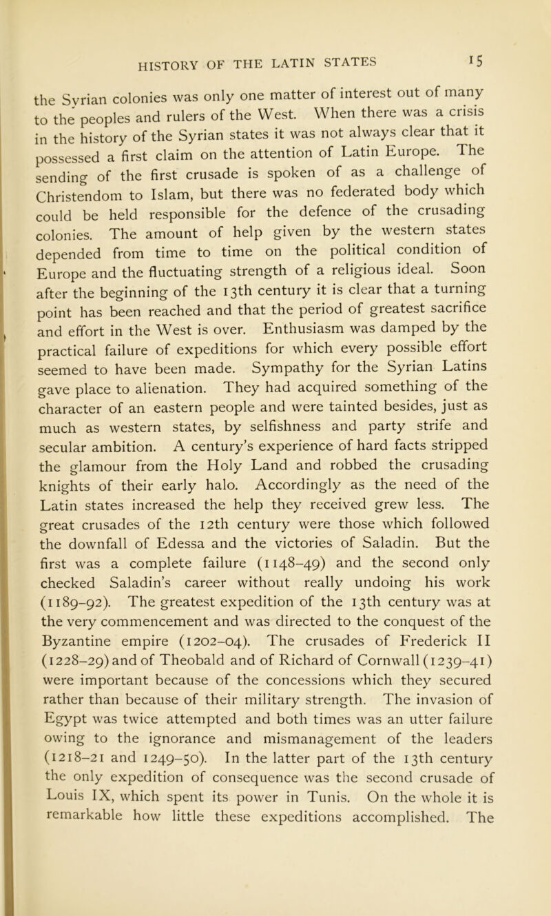 HISTORY OF THE LATIN STATES the Syrian colonies was only one matter of interest out of many to the peoples and rulers of the West. When there was a crisis in the history of the Syrian states it was not always clear that it possessed a first claim on the attention of Latin Europe. The sending of the first crusade is spoken of as a challenge of Christendom to Islam, but there was no federated body which could be held responsible for the defence of the crusading colonies. The amount of help given by the western states depended from time to time on the political condition of Europe and the fluctuating strength of a religious ideal. Soon after the beginning of the 13th century it is clear that a turning point has been reached and that the period of greatest sacrifice and effort in the West is over. Enthusiasm was damped by the practical failure of expeditions for which every possible effort seemed to have been made. Sympathy for the Syrian Latins gave place to alienation. They had acquired something of the character of an eastern people and were tainted besides, just as much as western states, by selfishness and party strife and secular ambition. A century’s experience of hard facts stripped the glamour from the Holy Land and robbed the crusading knights of their early halo. Accordingly as the need of the Latin states increased the help they received grew less. The great crusades of the 12th century were those which followed the downfall of Edessa and the victories of Saladin. But the first was a complete failure (1148-49) and the second only checked Saladin’s career without really undoing his work (1189-92). The greatest expedition of the 13th century was at the very commencement and was directed to the conquest of the Byzantine empire (1202-04). The crusades of Frederick II (1228-29) and of Theobald and of Richard of Cornwall (1239-41) were important because of the concessions which they secured rather than because of their military strength. The invasion of Egypt was twice attempted and both times was an utter failure owing to the ignorance and mismanagement of the leaders (1218-21 and 1249-50). In the latter part of the 13th century the only expedition of consequence was the second crusade of Louis IX, which spent its power in Tunis. On the whole it is remarkable how little these expeditions accomplished. The