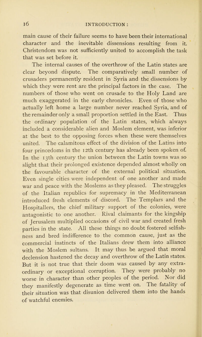 main cause of their failure seems to have been their international character and the inevitable dissensions resulting from it. Christendom was not sufficiently united to accomplish the task that was set before it. The internal causes of the overthrow of the Latin states are clear beyond dispute. The comparatively small number of crusaders permanently resident in Syria and the dissensions by which they were rent are the principal factors in the case. The numbers of those who went on crusade to the Holy Land are much exaggerated in the early chronicles. Even of those who actually left home a large number never reached Syria, and of the remainder only a small proportion settled in the East. Thus the ordinary population of the Latin states, which always included a considerable alien and Moslem element, was inferior at the best to the opposing forces when these were themselves united. The calamitous effect of the division of the Latins into four princedoms in the I2th century has already been spoken of. In the 13th century the union between the Latin towns was so slight that their prolonged existence depended almost wholly on the favourable character of the external political situation. Even single cities were independent of one another and made war and peace with the Moslems as they pleased. The struggles of the Italian republics for supremacy in the Mediterranean introduced fresh elements of discord. The Templars and the Hospitallers, the chief military support of the colonies, were antagonistic to one another. Rival claimants for the kingship of Jerusalem multiplied occasions of civil war and created fresh parties in the state. All these things no doubt fostered selfish- ness and bred indifference to the common cause, just as the commercial instincts of the Italians drew them into alliance with the Moslem sultans. It may thus be argued that moral declension hastened the decay and overthrow of the Latin states. But it is not true that their doom was caused by any extra- ordinary or exceptional corruption. They were probably no worse in character than other peoples of the period. Nor did they manifestly degenerate as time went on. The fatality of their situation was that disunion delivered them into the hands of watchful enemies.