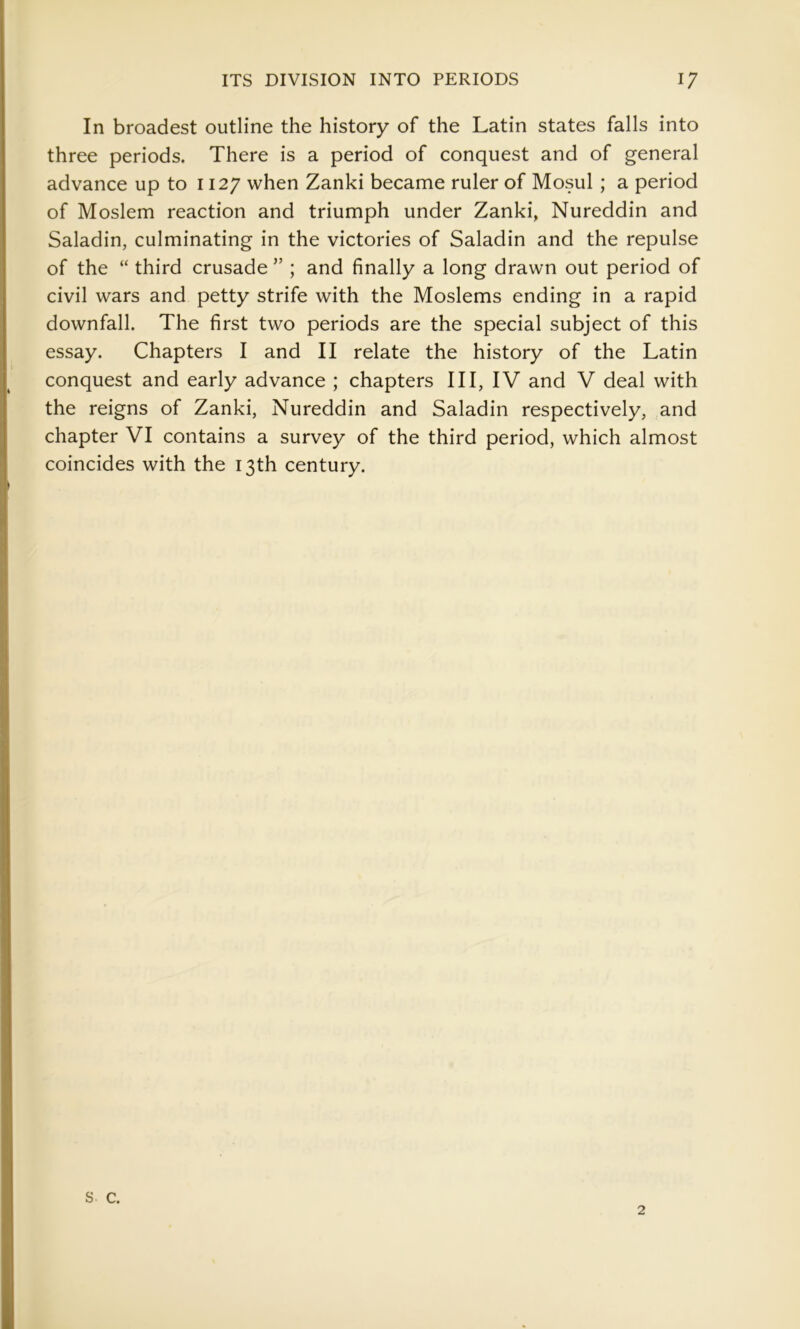 In broadest outline the history of the Latin states falls into three periods. There is a period of conquest and of general advance up to 1127 when Zanki became ruler of Mosul ; a period of Moslem reaction and triumph under Zanki, Nureddin and Saladin, culminating in the victories of Saladin and the repulse of the “ third crusade ” ; and finally a long drawn out period of civil wars and petty strife with the Moslems ending in a rapid downfall. The first two periods are the special subject of this essay. Chapters I and II relate the history of the Latin conquest and early advance ; chapters III, IV and V deal with the reigns of Zanki, Nureddin and Saladin respectively, and chapter VI contains a survey of the third period, which almost coincides with the 13th century. s c. 2