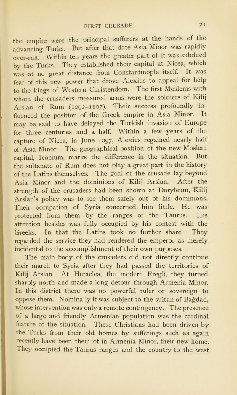 the empire were the princips.! sufferers 3.t the hsnds of the advancing Turks. But after that date Asia Minor was rapidly over-run. Within ten years the greater part of it was subdued by the Turks. They established their capital at Nicea, which was at no great distance from Constantinople itself. It was fear of this new power that drove Alexius to appeal for help to the kings of Western Christendom. The first Moslems with whom the crusaders measured arms were the soldiers of Kilij Arslan of Rum (1092-1107). Their success profoundly in- fluenced the position of the Greek empire in Asia Minor. It may be said to have delayed the Turkish invasion of Europe for three centuries and a half Within a few years of the capture of Nicea, in June 1097, Alexius regained nearly half of Asia Minor. The geographical position of the new Moslem capital, Iconium, marks the difference in the situation. But the sultanate of Rum does not play a great part in the history of the Latins themselves. The goal of the crusade lay beyond Asia Minor and the dominions of Kilij Arslan. After the strength of the crusaders had been shown at Doryleum, Kilij Arslan’s policy was to see them safely out of his dominions. Their occupation of Syria concerned him little. He was protected from them by the ranges of the Taurus. His attention besides was fully occupied by his contest with the Greeks. In that the Latins took no further share. They regarded the service they had rendered the emperor as merely incidental to the accomplishment of their own purposes. The main body of the crusaders did not directly continue their march to Syria after they had passed the territories of Kilij Arslan. At Heraclea, the modern Eregli, they turned sharply north and made a long detour through Armenia Minor. In this district there was no powerful ruler or sovereign to oppose them. Nominally it was subject to the sultan of Bagdad, whose intervention was only a remote contingency. The presence of a large and friendly Armenian population was the cardinal feature of the situation. These Christians had been driven by the Turks from their old homes by sufferings such as again recently have been their lot in Armenia Minor, their new home. They occupied the Taurus ranges and the country to the west