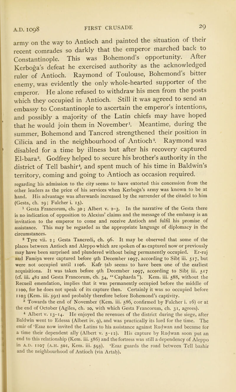 army on the way to Antioch and painted the situation of their recent comrades so darkly that the emperor marched back to Constantinople. This was Bohemond’s opportunity. After Kerboga’s defeat he exercised authority as the acknowledged ruler of Antioch. Raymond of Toulouse, Bohemond’s bitter enemy, was evidently the only whole-hearted supporter of the emperor. He alone refused to withdraw his men from the posts which they occupied in Antioch. Still it was agreed to send an embassy to Constantinople to ascertain the emperor’s intentions, and possibly a majority of the Latin chiefs may have hoped that he would join them in November^. Meantime, during the summer, Bohemond and Tancred strengthened their position in Cilicia and in the neighbourhood of Antioch I Raymond was > disabled for a time by illness but after his recovery captured { El-bara^ Godfrey helped to secure his brother’s authority in the district of Tell bashirS and spent much of his time in Baldwin’s , territory, coming and going to Antioch as occasion required. f regarding his admission to the city seems to have extorted this concession from the I other leaders as the price of his services when Kerboga’s army was known to be at hand. His advantage was afterwards increased by the surrender of the citadel to him t (Gesta, ch. 29; Fulcher i. 15). ( 1 Gesta Francorum, ch. 30 ; Albert v. 2-3. In the narrative of the Gesta there » is no indication of opposition to Alexius’ claims and the message of the embassy is an I invitation to the emperor to come and receive Antioch and fulfil his promise of I assistance. This may be regarded as the appropriate language of diplomacy in the ' circumstances. ^ Tyre vii. 2; Gesta Tancredi, ch. 96. It may be observed that some of the places between Antioch and Aleppo which are spoken of as captured now or previously may have been surprised and plundered without being permanently occupied. Er-ruj ' and Famiya were captured before 9th December 1097, according to Sibt hi. 517, but were not occupied until 1106. Kafr tab seems to have been one of the earliest acquisitions. It was taken before 9th December 1097, according to Sibt iii. 517 (cf. iii. 482 and Gesta Francorum, ch. 34, “Capharda”). Kem. iii. 588, without the Recueil emendation, implies that it was permanently occupied before the middle of I 1100, for he does not speak of its capture then. Certainly it was so occupied before i 1103 (Kem. iii. 592) and probably therefore before Bohemond’s captivity. ^ Towards the end of November (Kem. iii. 586, confirmed by Fulcher i. 16) or at t the end of October (Agiles, ch. 20, with which Gesta Francorum, ch. 31, agrees). ^ Albert v. 13-14. He enjoyed the revenues of the district during the siege, after C Baldwin went to Edessa (Albert iv. 9), and was practically its lord for the time. The emir of ‘Ezaz now invited the Latins to his assistance against Rudwan and became for a time their dependent ally (Albert v. 5-12). His capture by Rudwan soon put an end to this relationship (Kem. iii. 586) and the fortress was still a dependency of Aleppo in A.D. 1107 (a.h. 501, Kem. iii. 595). ‘Ezaz guards the road between Tell bashir and the neighbourhood of Antioch (via Artah).