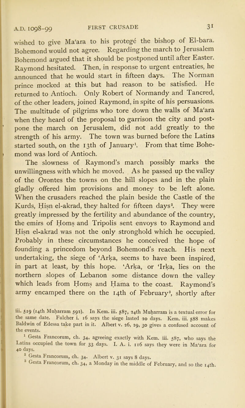 wished to give Ma‘ara to his protege the bishop of El-bara. Bohemond would not agree. Regarding the march to Jerusalem Bohemond argued that it should be postponed until after Easter. Raymond hesitated. Then, in response to urgent entreaties, he announced that he would start in fifteen days. The Norman prince mocked at this but had reason to be satisfied. He returned to Antioch. Only Robert of Normandy and Tancred, of the other leaders, joined Raymond, in spite of his persuasions. The multitude of pilgrims who tore down the walls of Ma‘ara when they heard of the proposal to garrison the city and post- pone the march on Jerusalem, did not add greatly to the strength of his army. The town was burned before the Latins started south, on the 13th of January^ From that time Bohe- mond was lord of Antioch. The slowness of Raymond’s march possibly marks the unwillingness with which he moved. As he passed up the valley of the Orontes the towns on the hill slopes and in the plain gladly offered him provisions and money to be left alone. When the crusaders reached the plain beside the Castle of the Kurds, Hisn el-akrad, they halted for fifteen daysl They were greatly impressed by the fertility and abundance of the country, the emirs of Homs and Tripolis sent envoys to Raymond and Hisn el-akrad was not the only stronghold which he occupied. Probably in these circumstances he conceived the hope of founding a princedom beyond Bohemond’s reach. His next undertaking, the siege of ‘Arka, seems to have been inspired, in part at least, by this hope. ‘Arka, or ‘Irka, lies on the northern slopes of Lebanon some distance down the valley which leads from Homs and Hama to the coast. Raymond’s army encamped there on the 14th of February^ shortly after 519 (14th Muharram 592). In Kem. iii. 587, 24th Muharram is a textual error for the same date. Fulcher i. 16 says the siege lasted 20 days. Kem. iii. 588 makes Baldwin of Edessa take part in it. Albert v. 26, 29, 30 gives a confused account of the events. ^ Gesta Francorum, ch. 34, agreeing exactly with Kem. iii. 587, who says the Latins occupied the town for 33 days. I. A. i. ri6 says they were in Ma‘ara for 40 days. 2 Gesta Francorum, ch. 34. Albert v. 31 says 8 days. Gesta Francorum, ch. 34, a Monday in the middle of February, and so the 14th.