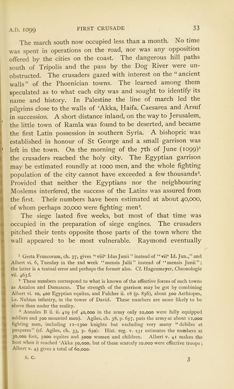 s i ft I \ s ft V f 1 \ 1 n i r >0 4 ) I ! The march south now occupied less than a month. No time was spent in operations on the road, nor was any opposition offered by the cities on the coast. The dangerous hill paths south of Tripolis and the pass by the Dog River were un- obstructed. The crusaders gazed with interest on the “ ancient walls” of the Phoenician towns. The learned among them speculated as to what each city was and sought to identify its name and history. In Palestine the line of march led the pilgrims close to the walls of ‘Akka, Haifa, Caesarea and Arsuf in succession. A short distance inland, on the way to Jerusalem, the little town of Ramla was found to be deserted, and became the first Latin possession in southern Syria. A bishopric was established in honour of St George and a small garrison was left in the town. On the morning of the 7th of June (1099)^ the crusaders reached the holy city. The Egyptian garrison may be estimated roundly at 1000 men, and the whole fighting population of the city cannot have exceeded a few thousands^ Provided that neither the Egyptians nor the neighbouring Moslems interfered, the success of the Latins was assured from the first. Their numbers have been estimated at about 40,000, of whom perhaps 20,000 were fighting men^ The siege lasted five weeks, but most of that time was occupied in the preparation of siege engines. The crusaders pitched their tents opposite those parts of the town where the wall appeared to be most vulnerable. Raymond eventually ^ Gesta Francorum, ch. 37, gives “ viii° Idusjunii ” instead of “ vii® Id. Jun.,” and Albert vi. 6, Tuesday in the 2nd week “mensis Julii” instead of “mensis Junii”; the latter is a textual error and perhaps the former also. Cf. Hagenmeyer, Chronologic vii. 463 f. ^ These numbers correspond to what is known of the effective forces of such towns as Ascalon and Damascus. The strength of the garrison may be got by combining Albert vi. 20, 400 Egyptian equites, and Fulcher ii. 18 (p. 856), about 500 Aethiopes, i.e. Nubian infantry, in the tower of David. These numbers are more likely to be above than under the reality. ^ Annales B ii. ii. 429 (of 40,000 in the army only 20,000 were fully equipped soldiers and 500 mounted men). Agiles, ch. 38, p. 657, puts the army at about 12,000 fighting men, including 12-1300 knights but excluding very many “debiles et pauperes” (cf. Agiles, ch. 33, p. 650). Hist. reg. v. 231 estimates the numbers at 30,000 foot, 5000 equites and 5000 women and children. Albert v. 41 makes the host when it reached ‘Akka 50,000, but of these scarcely 20,000 were effective troops ; Albert v. 45 gives a total of 60,000. S. C. ^