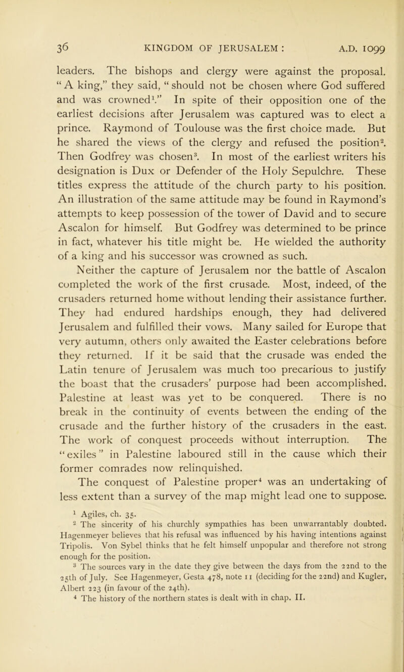 leaders. The bishops and clergy were against the proposal. “ A king,” they said, “ should not be chosen where God suffered and was crowned^” In spite of their opposition one of the earliest decisions after Jerusalem was captured was to elect a prince. Raymond of Toulouse was the first choice made. But he shared the views of the clergy and refused the position Then Godfrey was chosen^ In most of the earliest writers his designation is Dux or Defender of the Holy Sepulchre. These titles express the attitude of the church party to his position. An illustration of the same attitude may be found in Raymond’s attempts to keep possession of the tower of David and to secure Ascalon for himself. But Godfrey was determined to be prince in fact, whatever his title might be. He wielded the authority of a king and his successor was crowned as such. Neither the capture of Jerusalem nor the battle of Ascalon completed the work of the first crusade. Most, indeed, of the crusaders returned home without lending their assistance further. They had endured hardships enough, they had delivered Jerusalem and fulfilled their vows. Many sailed for Europe that very autumn, others only awaited the Easter celebrations before they returned. If it be said that the crusade was ended the I.atin tenure of Jerusalem was much too precarious to justify the boast that the crusaders’ purpose had been accomplished. Palestine at least was yet to be conquered. There is no break in the continuity of events between the ending of the crusade and the further history of the crusaders in the east. The work of conquest proceeds without interruption. The “exiles” in Palestine laboured still in the cause which their former comrades now relinquished. The conquest of Palestine proper'^ was an undertaking of less extent than a survey of the map might lead one to suppose. 1 Agiles, ch. 35. ^ The sincerity of his churchly sympathies has been unwarrantably doubted. Hagenmeyer believes that his refusal was influenced by his having intentions against Tripolis. Von Sybel thinks that he felt himself unpopular and therefore not strong enough for the position. ^ The sources vary in the date they give between the days from the 22nd to the 25th of July. See Hagenmeyer, Gesta 478, note 11 (deciding for the 22nd) and Kugler, Albert 223 (in favour of the 24th). The history of the northern states is dealt with in chap. II.