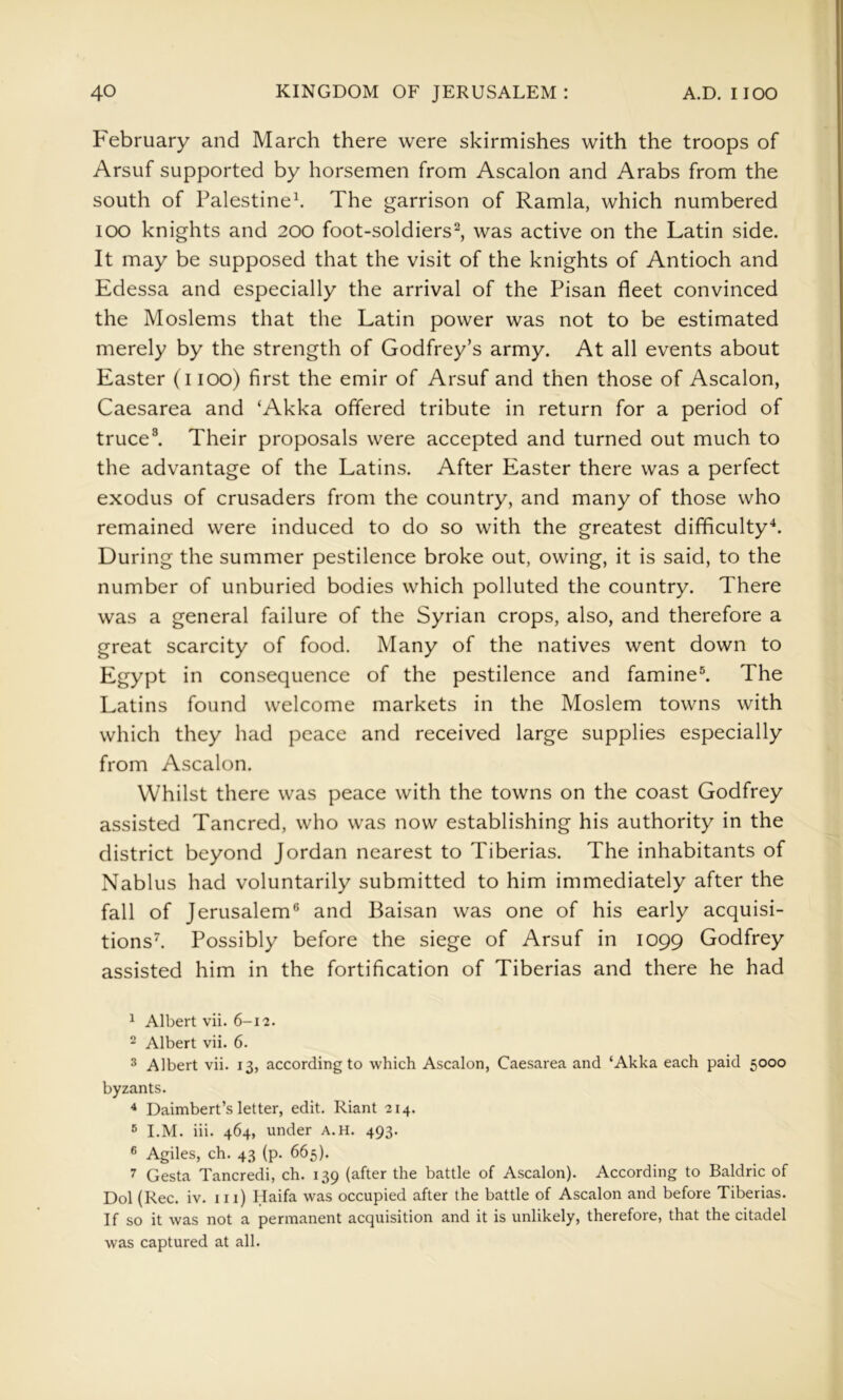 February and March there were skirmishes with the troops of Arsuf supported by horsemen from Ascalon and Arabs from the south of Palestine^ The garrison of Ramla, which numbered lOO knights and 200 foot-soldiers^, was active on the Latin side. It may be supposed that the visit of the knights of Antioch and Edessa and especially the arrival of the Pisan fleet convinced the Moslems that the Latin power was not to be estimated merely by the strength of Godfrey’s army. At all events about Easter (i lOO) first the emir of Arsuf and then those of Ascalon, Caesarea and ‘Akka offered tribute in return for a period of truce^ Their proposals were accepted and turned out much to the advantage of the Latins. After Easter there was a perfect exodus of crusaders from the country, and many of those who remained were induced to do so with the greatest difficulty^. During the summer pestilence broke out, owing, it is said, to the number of unburied bodies which polluted the country. There was a general failure of the Syrian crops, also, and therefore a great scarcity of food. Many of the natives went down to Egypt in consequence of the pestilence and famine®. The Latins found welcome markets in the Moslem towns with which they had peace and received large supplies especially from Ascalon. Whilst there was peace with the towns on the coast Godfrey assisted Tancred, who was now establishing his authority in the district beyond Jordan nearest to Tiberias. The inhabitants of Nablus had voluntarily submitted to him immediately after the fall of Jerusalem® and Baisan was one of his early acquisi- tions’’. Possibly before the siege of Arsuf in 1099 Godfrey assisted him in the fortification of Tiberias and there he had ^ Albert vii. 6-12. 2 Albert vii. 6. ^ Albert vii. 13, according to which Ascalon, Caesarea and ‘Akka each paid 5000 byzants. * Daimbert’s letter, edit. Riant 214. ® I.M. iii. 464, under A.H. 493. ® Agiles, ch. 43 (p. 665). 7 Gesta Tancredi, ch. 139 (after the battle of Ascalon). According to Baldric of Dol (Rec. iv. in) Haifa was occupied after the battle of Ascalon and before Tiberias. If so it was not a permanent acquisition and it is unlikely, therefore, that the citadel was captured at all.