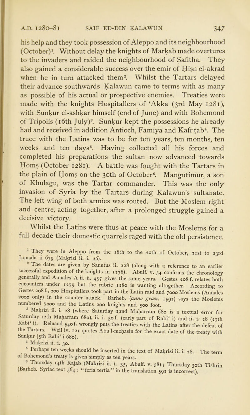 his help and they took possession of Aleppo and its neighbourhood (October)^ Without delay the knights of Markab made overtures to the invaders and raided the neighbourhood of Safitha. They also gained a considerable success over the emir of Hisn el-akrad when he in turn attacked them^. Whilst the Tartars delayed their advance southwards Kalawun came to terms with as many as possible of his actual or prospective enemies. Treaties were made with the knights Hospitallers of ‘Akka (3rd May 1281), with Sunkur el-ashkar himself (end of June) and with Bohemond of Tripolis (i6th July)^ Sunkur kept the possessions he already had and received in addition Antioch, Famiya and Kafrtab^ The truce with the Latins was to be for ten years, ten months, ten weeks and ten days®. Having collected all his forces and completed his preparations the sultan now advanced towards Homs (October 1281). A battle was fought with the Tartars in the plain of Homs on the 30th of October®. Mangutimur, a son of Khulagu, was the Tartar commander. This was the only invasion of Syria by the Tartars during Kalawun’s sultanate. The left wing of both armies was routed. But the Moslem right and centre, acting together, after a prolonged struggle gained a decisive victory. Whilst the Latins were thus at peace with the Moslems for a full decade their domestic quarrels raged with the old persistence. 1 They were in Aleppo from the i8th to the 20th of October, 21st to 23rd Jumada ii 679 {Makrizi ii. i. 26). The dates are given by Sanutus ii. 228 (along with a reference to an earlier successful expedition of the knights in 1278). Abulf. v. 54 confirms the chronology generally and Annales A ii. ii. 457 gives the same years. Gestes 208 f. relates both encounters under 1279 but the rubric 1280 is wanting altogether. According to Gestes 208 f., 200 Hospitallers took part in the Latin raid and 7000 Moslems (Annales 2000 only) in the counter attack. Barheb. {anno grace. 1592) says the Moslems numbered 7000 and the Latins 200 knights and 500 foot. ^ Makrizi ii. i. 28 (where Saturday 22nd Muharram 680 is a textual error for Saturday 12th Muharram 680), ii. i. 30f. (early part of Rabi‘ i) and ii. i. 28 (27th Rabi‘ 1). Reinaud 540 f. wrongly puts the treaties with the Latins after the defeat of the Tartars, Weil iv. 121 quotes Abu’l-mehasin for the exact date of the treaty with Sunkur (5th Rabi‘ i 680). ^ Makrizi ii. i. 30. ^ Perhaps ten weeks should be inserted in the text of Makrizi ii. i. 28. The term of Bohemond’s treaty is given simply as ten years. ® Thursday 14th Rajab (Makrizi ii. i. 35, Abulf. v. 58); Thursday 30th Tishrin (Barheb. Syriac text 564; “ feria tertia ” in the translation 592 is incorrect).