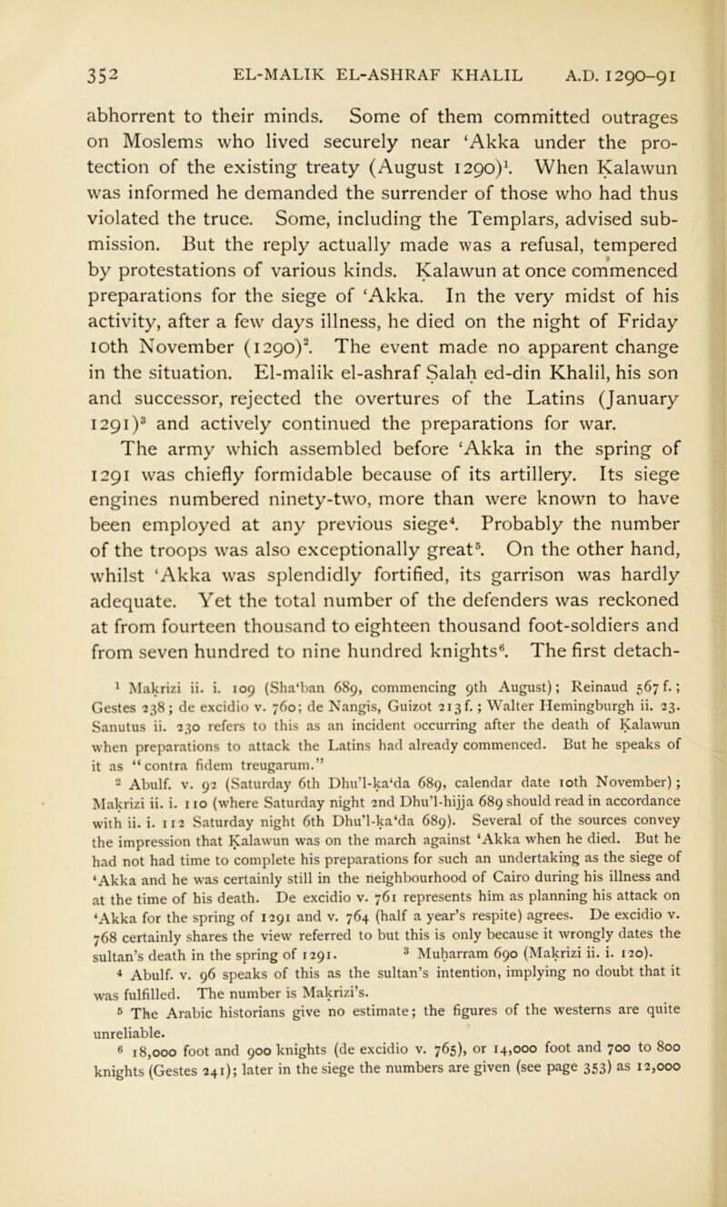 abhorrent to their minds. Some of them committed outrages on Moslems who lived securely near ‘Akka under the pro- tection of the existing treaty (August 1290)^ When Kalawun was informed he demanded the surrender of those who had thus violated the truce. Some, including the Templars, advised sub- mission. But the reply actually made was a refusal, tempered by protestations of various kinds. Kalawun at once commenced preparations for the siege of ‘Akka. In the very midst of his activity, after a few days illness, he died on the night of Friday loth November (1290)1 The event made no apparent change in the situation. El-malik el-ashraf Salah ed-din Khalil, his son and successor, rejected the overtures of the Latins (January 1291)® and actively continued the preparations for war. The army which assembled before ‘Akka in the spring of 1291 was chiefly formidable because of its artillery. Its siege engines numbered ninety-two, more than were known to have been employed at any previous sieged Probably the number of the troops was also exceptionally great®. On the other hand, whilst ‘Akka was splendidly fortified, its garrison was hardly adequate. Yet the total number of the defenders was reckoned at from fourteen thousand to eighteen thousand foot-soldiers and from seven hundred to nine hundred knights^ The first detach- ^ Makrizi ii. i. 109 (Sha‘ban 689, commencing 9th August); Reinaud 567!.; Gestes 238; de excidio v. 760; de Nangis, Guizot 213!.; Walter Hemingburgh ii. 23. Sanutus ii. 230 refers to this as an incident occurring after the death of Kalawun when preparations to attack the Latins had already commenced. But he speaks of it as “contra fidem treugarum.” “ Abulf. V. 92 (Saturday 6th Dhu’l-ka'da 689, calendar date loth November); Makrizi ii. i. 110 (where Saturday night 2nd Dhu’l-hijja 689 should read in accordance with ii. i. 112 Saturday night 6th Dhu’l-ka‘da 689). Several of the sources convey the impression that Kalawun was on the march against ‘Akka when he died. But he had not had time to complete his preparations for such an undertaking as the siege of ‘Akka and he was certainly still in the neighbourhood of Cairo during his illness and at the time of his death. De excidio v. 761 represents him as planning his attack on ‘Akka for the spring of 1291 and v. 764 (half a year’s respite) agrees. De excidio v. 768 certainly shares the view referred to but this is only because it wrongly dates the sultan’s death in the spring of 1291. ^ Muharram 690 (Makrizi ii. i. 120). ^ Abulf. V. 96 speaks of this as the sultan’s intention, implying no doubt that it was fulfilled. The number is Makrizi’s. 5 The Arabic historians give no estimate; the figures of the westerns are quite unreliable. ® 18,000 foot and 900 knights (de excidio v. 765), or 14,000 foot and 700 to 800 knights (Gestes 241); later in the siege the numbers are given (see page 353) as 12,000