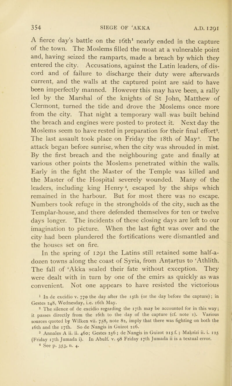A fierce days battle on the i6th^ nearly ended in the capture of the town. The Moslems filled the moat at a vulnerable point and, having seized the ramparts, made a breach by which they entered the city. Accusations, against the Latin leaders, of dis- cord and of failure to discharge their duty were afterwards current, and the walls at the captured point are said to have been imperfectly manned. However this may have been, a rally led by the Marshal of the knights of St John, Matthew of Clermont, turned the tide and drove the Moslems once more from the city. That night a temporary wall was built behind the breach and engines were posted to protect it. Next day the Moslems seem to have rested in preparation for their final efforts The last assault took place on Friday the i8th of May^ The attack began before sunrise, when the city was shrouded in mist. By the first breach and the neighbouring gate and finally at various other points the Moslems penetrated within the walls. Early in the fight the Master of the Temple was killed and the Master of the Hospital severely wounded. Many of the leaders, including king Henryescaped by the ships which remained in the harbour. But for most there was no escape. Numbers took refuge in the strongholds of the city, such as the Templar-house, and there defended themselves for ten or twelve days longer. The incidents of these closing days are left to our imagination to picture. When the last fight was over and the city had been plundered the fortifications were dismantled and the houses set on fire. In the spring of 1291 the Latins still retained some half-a- dozen towns along the coast of Syria, from Antartus to ‘Athlith. The fall of ‘Akka sealed their fate without exception. They were dealt with in turn by one of the emirs as quickly as was convenient. Not one appears to have resisted the victorious ^ In de excidio v. 770 the day after the 15th (or the day before the capture); in Gestes 748, Wednesday, i.e. i6th May. ^ The silence of de excidio regarding the 17th may be accounted for in this way; it passes directly from the i6th to the day of the capture (cf. note i). Various sources quoted by Wilken vii. 758, note 82, imply that there was fighting on both the 16th and the 17th. So de Nangis in Guizot 216. 3 Annales A ii. ii. 460; Gestes 256 ; de Nangis in Guizot 215 f. ; Makrizi ii. i. 125 (Friday 17th Jumada i). In Abulf. v. 98 Friday 17th Jumada ii is a textual error. ^ See p. 553, n. 4.