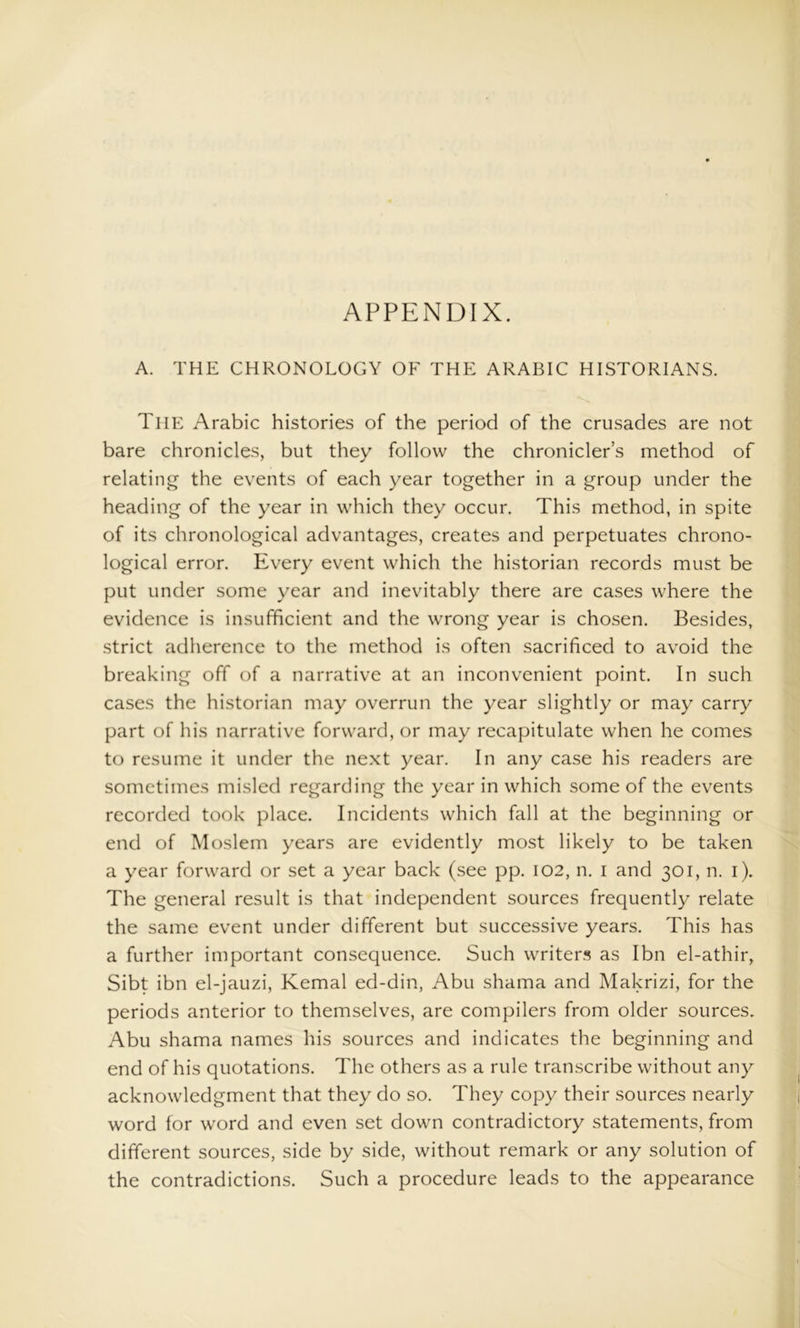 APPENDIX. A. THE CHRONOLOGY OF THE ARABIC HISTORIANS. The Arabic histories of the period of the crusades are not bare chronicles, but they follow the chronicler’s method of relating the events of each year together in a group under the heading of the year in which they occur. This method, in spite of its chronological advantages, creates and perpetuates chrono- logical error. Every event which the historian records must be put under some year and inevitably there are cases where the evidence is insufficient and the wrong year is chosen. Besides, strict adherence to the method is often sacrificed to avoid the breaking off of a narrative at an inconvenient point. In such cases the historian may overrun the year slightly or may carry part of his narrative forward, or may recapitulate when he comes to resume it under the next year. In any case his readers are sometimes misled regarding the year in which some of the events recorded took place. Incidents which fall at the beginning or end of Moslem years are evidently most likely to be taken a year forward or set a year back (see pp. I02, n. i and 301, n. i). The general result is that independent sources frequently relate the same event under different but successive years. This has a further important consequence. Such writers as Ibn el-athir, Sibt ibn el-jauzi, Kemal ed-din, Abu shama and Makrizi, for the periods anterior to themselves, are compilers from older sources. Abu shama names his sources and indicates the beginning and end of his quotations. The others as a rule transcribe without any acknowledgment that they do so. They copy their sources nearly word for word and even set down contradictory statements, from different sources, side by side, without remark or any solution of the contradictions. Such a procedure leads to the appearance