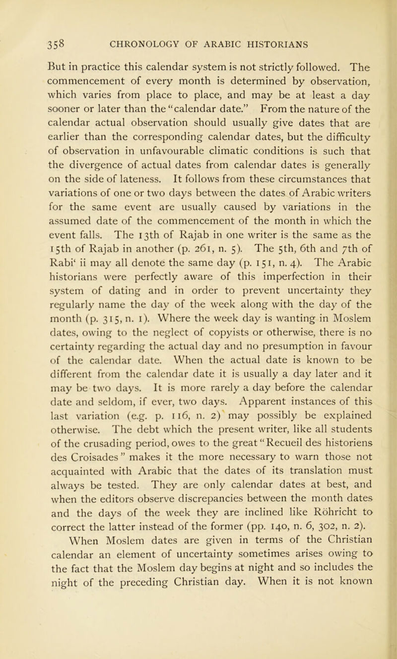 But in practice this calendar system is not strictly followed. The commencement of every month is determined by observation, which varies from place to place, and may be at least a day sooner or later than the “calendar date.” From the nature of the calendar actual observation should usually give dates that are earlier than the corresponding calendar dates, but the difficulty of observation in unfavourable climatic conditions is such that the divergence of actual dates from calendar dates is generally on the side of lateness. It follows from these circumstances that variations of one or two days between the dates of Arabic writers for the same event are usually caused by variations in the assumed date of the commencement of the month in which the event falls. The 13th of Rajab in one writer is the same as the 15th of Rajab in another (p. 261, n. 5). The 5th, 6th and 7th of Rabi‘ ii may all denote the same day (p. 151, n. 4). The Arabic historians were perfectly aware of this imperfection in their system of dating and in order to prevent uncertainty they regularly name the day of the week along with the day of the month (p. 315, n. i). Where the week day is wanting in Moslem dates, owing to the neglect of copyists or otherwise, there is no certainty regarding the actual day and no presumption in favour of the calendar date. When the actual date is known to be different from the calendar date it is usually a day later and it may be two days. It is more rarely a day before the calendar date and seldom, if ever, two days. Apparent instances of this last variation (e.g. p. 116, n. 2)'may possibly be explained otherwise. The debt which the present writer, like all students of the crusading period, owes to the great “Recueil des historiens des Croisades ” makes it the more necessary to warn those not acquainted with Arabic that the dates of its translation must always be tested. They are only calendar dates at best, and when the editors observe discrepancies between the month dates and the days of the week they are inclined like Rohricht to correct the latter instead of the former (pp. 140, n. 6, 302, n. 2). When Moslem dates are given in terms of the Christian calendar an element of uncertainty sometimes arises owing to the fact that the Moslem day begins at night and so includes the night of the preceding Christian day. When it is not known