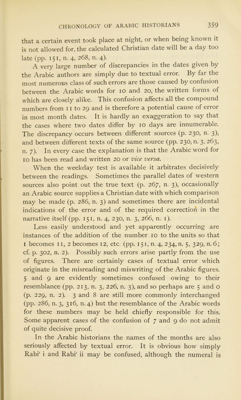 that a certain event took place at night, or when being known it is not allowed for, the calculated Christian date will be a day too late (pp. 151, n. 4, 268, n. 4). A very large number of discrepancies in the dates given by the Arabic authors are simply due to textual error. By far the most numerous class of such errors are those caused by confusion between the Arabic words for 10 and 20, the written forms of which are closely alike. This confusion affects all the compound numbers from 11 to 29 and is therefore a potential cause of error in most month dates. It is hardly an exaggeration to say that the cases where two dates differ by 10 days are innumerable. The discrepancy occurs between different sources (p. 230, n. 3), and between different texts of the same source (pp. 230,0. 3, 263, n. 7). In every case the explanation is that the Arabic word for 10 has been read and written 20 or vice versa. When the weekday test is available it arbitrates decisively between the readings. Sometimes the parallel dates of western sources also point out the true text (p. 267, n. 3), occasionally an Arabic source supplies a Christian date with which comparison may be made (p. 286, n. 3) and sometimes there are incidental indications of the error and of the required correction in the narrative itself (pp. 151, n. 4, 230, n. 3, 266, n. i). Less easily understood and yet apparently occurring are instances of the addition of the number 10 to the units so that I becomes 11,2 becomes 12, etc. (pp. 151, n. 4, 234, n. 5, 329, n. 6; cf. p. 302, n. 2). Possibly such errors arise partly from the use of figures. There are certainly cases of textual error which originate in the misreading and miswriting of the Arabic figures. 5 and 9 are evidently sometimes confused owing to their resemblance (pp. 213, n. 3, 226, n. 3), and so perhaps are 5 and o (p. 229, n. 2). 3 and 8 are still more commonly interchanged (pp. 286, n. 3, 316, n.4) but the resemblance of the Arabic words for these numbers may be held chiefly responsible for this. Some apparent cases of the confusion of 7 and 9 do not admit of quite decisive proof. In the Arabic historians the names of the months are also seriously affected by textual error. It is obvious how simply Rabh i and Rabi‘ ii may be confused, although the numeral is