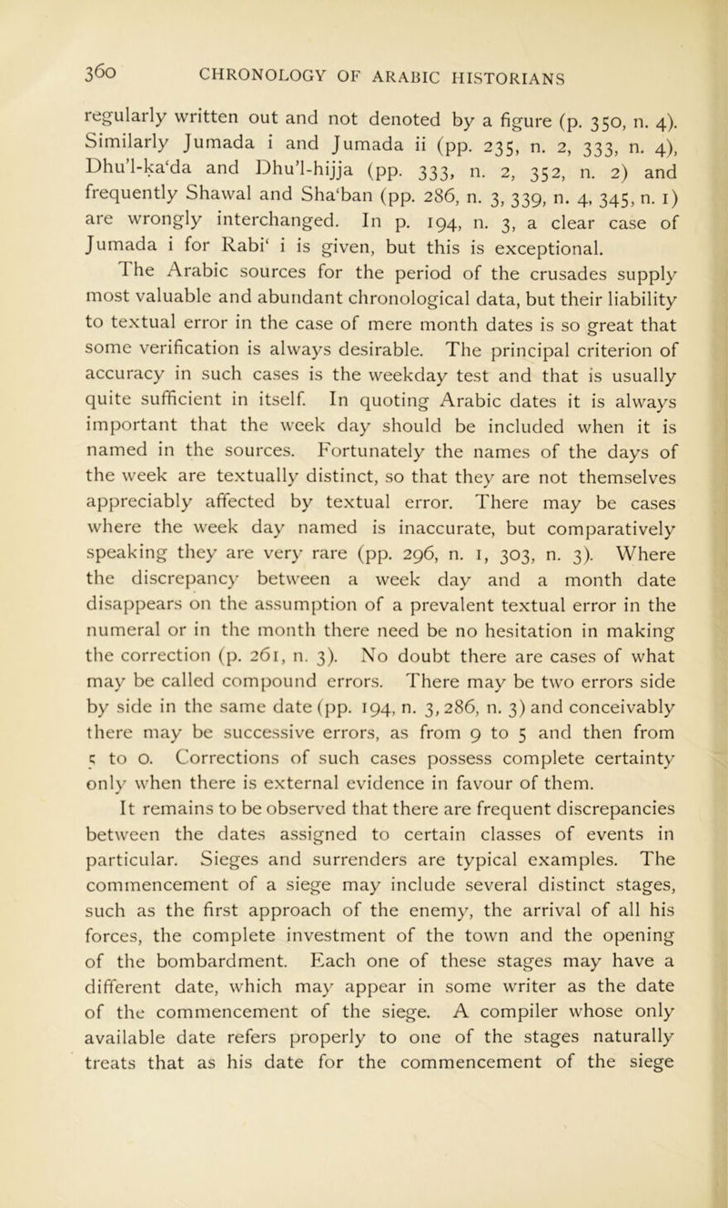 regularly written out and not denoted by a figure (p. 350, n. 4). Similarly Jumada i and Jumada ii (pp. 235, n. 2, 333, n. 4), Dhu’l-ka‘da and Dhu’l-hijja (pp. 333, n. 2, 352, n. 2) and frequently Shawal and Sha'ban (pp. 286, n. 3, 339, n. 4, 345, n. i) are wrongly interchanged. In p. 194, n. 3, a clear case of Jumada i for Rabi‘ i is given, but this is exceptional. The Arabic sources for the period of the crusades supply most valuable and abundant chronological data, but their liability to textual error in the case of mere month dates is so ^reat that o some verification is always desirable. The principal criterion of accuracy in such cases is the weekday test and that is usually quite sufficient in itself In quoting Arabic dates it is always important that the week day should be included when it is named in the sources. Fortunately the names of the days of the week are textually distinct, so that they are not themselves appreciably affected by textual error. There may be cases where the week day named is inaccurate, but comparatively speaking they are very rare (pp. 296, n. i, 303, n. 3). Where the discrepancy between a week day and a month date disappears on the assumption of a prevalent textual error in the numeral or in the month there need be no hesitation in making the correction (p. 261, n. 3). No doubt there are cases of what may be called compound errors. There may be two errors side by side in the same date (pp. 194, n. 3, 286, n. 3) and conceivably there may be successive errors, as from 9 to 5 and then from 5 to o. Corrections of such cases possess complete certainty only when there is external evidence in favour of them. It remains to be observed that there are frequent discrepancies between the dates assigned to certain classes of events in particular. Sieges and surrenders are typical examples. The commencement of a siege may include several distinct stages, such as the first approach of the enemy, the arrival of all his forces, the complete investment of the town and the opening of the bombardment. Each one of these stages may have a different date, which may appear in some writer as the date of the commencement of the siege. A compiler whose only available date refers properly to one of the stages naturally treats that as his date for the commencement of the siege