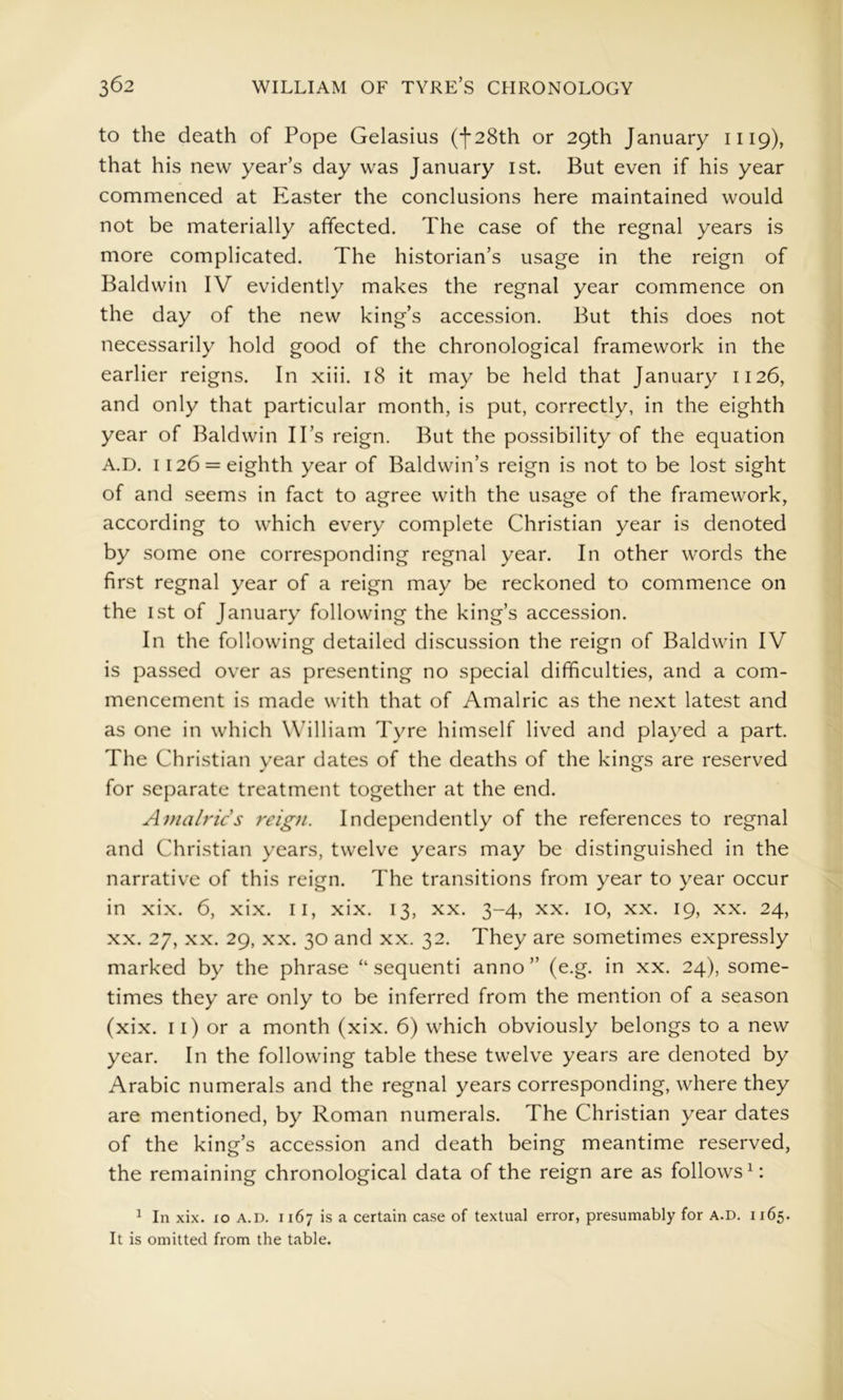 to the death of Pope Gelasius (f28th or 29th January 1119), that his new year’s day was January ist. But even if his year commenced at Piaster the conclusions here maintained would not be materially affected. The case of the regnal years is more complicated. The historian’s usage in the reign of Baldwin IV evidently makes the regnal year commence on the day of the new king’s accession. But this does not necessarily hold good of the chronological framework in the earlier reigns. In xiii. 18 it may be held that January 1126, and only that particular month, is put, correctly, in the eighth year of Baldwin IPs reign. But the possibility of the equation A.D. 1126 = eighth year of Baldwin’s reign is not to be lost sight of and seems in fact to agree with the usage of the framework, according to which every complete Christian year is denoted by some one corresponding regnal year. In other words the first regnal year of a reign may be reckoned to commence on the 1st of January following the king’s accession. In the following detailed discussion the reign of Baldwin IV is passed over as presenting no special difficulties, and a com- mencement is made with that of Amalric as the next latest and as one in which William Tyre himself lived and played a part. The Christian year dates of the deaths of the kings are reserved for separate treatment together at the end. Atnalrics reign. Independently of the references to regnal and Christian years, twelve years may be distinguished in the narrative of this reign. The transitions from year to year occur in xix. 6, xix. ll, xix. 13, xx. 3-4, xx. 10, xx. 19, xx. 24, XX. 27, XX. 29, XX. 30 and xx. 32. They are sometimes expressly marked by the phrase “sequent! anno” (e.g. in xx. 24), some- times they are only to be inferred from the mention of a season (xix. 11) or a month (xix. 6) which obviously belongs to a new year. In the following table these twelve years are denoted by Arabic numerals and the regnal years corresponding, where they are mentioned, by Roman numerals. The Christian year dates of the king’s accession and death being meantime reserved, the remaining chronological data of the reign are as follows^: ^ In xix. xo A.D. 1167 is a certain case of textual error, presumably for A.D. 1165. It is omitted from the table.