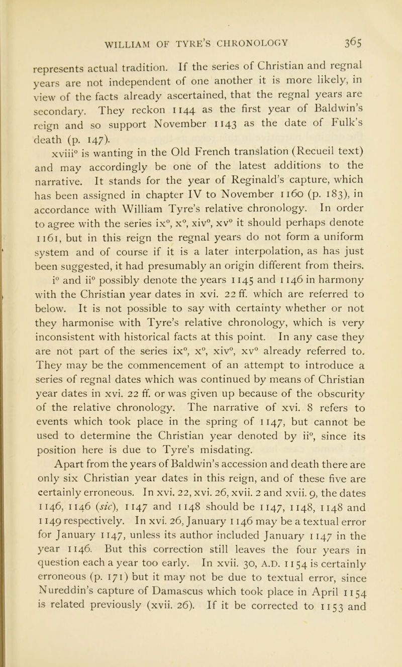 represents actual tradition. If the series of Christian and regnal years are not independent of one another it is more likely, in view of the facts already ascertained, that the regnal years are secondary. They reckon 1144 the first year of Baldwins reign and so support November 1143 as the date of Bulk’s death (p. 147)- xviiB is wanting in the Old French translation (Recueil text) and may accordingly be one of the latest additions to the narrative. It stands for the year of Reginald’s capture, which has been assigned in chapter IV to November 1160 (p. 183), in accordance with William Tyre’s relative chronology. In order to agree with the series ix°, x, xiv°, xv^ it should perhaps denote 1161, but in this reign the regnal years do not form a uniform system and of course if it is a later interpolation, as has just been suggested, it had presumably an origin different from theirs. i° and iF possibly denote the years 1145 and 1146 in harmony with the Christian year dates in xvi. 22 ff. which are referred to below. It is not possible to say with certainty whether or not they harmonise with Tyre’s relative chronology, which is very inconsistent with historical facts at this point. In any case they are not part of the series ix°, x® xiv'^, xv° already referred to. They may be the commencement of an attempt to introduce a series of regnal dates which was continued by means of Christian year dates in xvi. 22 ff. or was given up because of the obscurity of the relative chronology. The narrative of xvi. 8 refers to events which took place in the spring of 1147, but cannot be used to determine the Christian year denoted by ii°, since its position here is due to Tyre’s misdating. Apart from the years of Baldwin’s accession and death there are only six Christian year dates in this reign, and of these five are certainly erroneous. In xvi. 22, xvi. 26, xvii. 2 and xvii. 9, the dates 1146, 1146 {sic), 1147 and 1148 should be 1147, 1148, 1148 and 1149 respectively. In xvi. 26, January 1146 may be a textual error for January 1147, unless its author included January 1147 in the year 1146. But this correction still leaves the four years in question each a year too early. In xvii. 30, A.D. 1154 is certainly erroneous (p. 171) but it may not be due to textual error, since Nureddin’s capture of Damascus which took place in April 1154 is related previously (xvii. 26). If it be corrected to 1153 and
