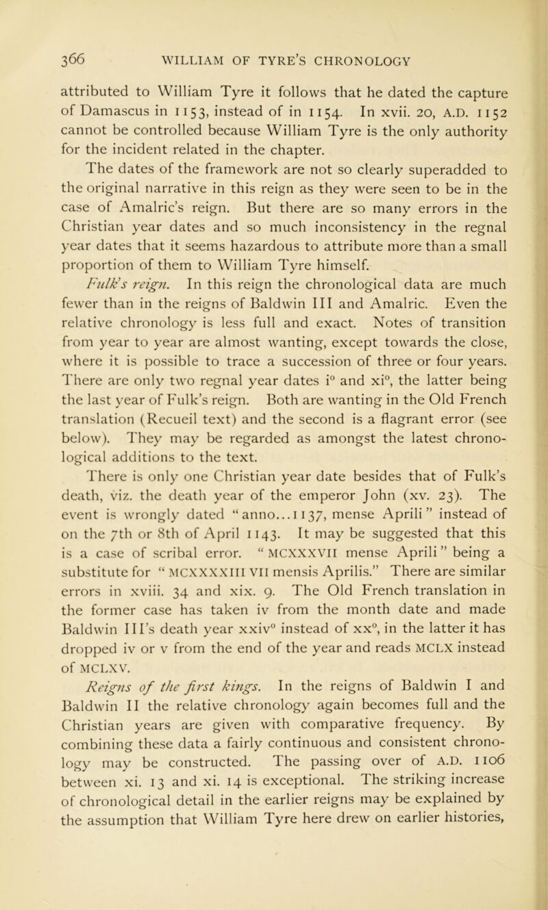 attributed to William Tyre it follows that he dated the capture of Damascus in 1153, instead of in 1154. In xvii. 20, A.D. 1152 cannot be controlled because William Tyre is the only authority for the incident related in the chapter. The dates of the framework are not so clearly superadded to the original narrative in this reign as they were seen to be in the case of Amalric’s reign. But there are so many errors in the Christian year dates and so much inconsistency in the regnal year dates that it seems hazardous to attribute more than a small proportion of them to William Tyre himself. Fulk's reign. In this reign the chronological data are much fewer than in the reigns of Baldwin III and Amalric. Even the relative chronology is less full and exact. Notes of transition from year to year are almost wanting, except towards the close, where it is possible to trace a succession of three or four years. There are only two regnal year dates i® and xi°, the latter being the last year of Fulk’s reign. Both are wanting in the Old French translation (Recueil text) and the second is a flagrant error (see below). They may be regarded as amongst the latest chrono- logical additions to the text. There is only one Christian year date besides that of Fulk’s death, viz. the death year of the emperor John (xv. 23). The event is wrongly dated “ anno... 1137, mense April!” instead of on the 7th or 8th of April 1143. It may be suggested that this is a case of scribal error. “ MCXXXVII mense April! ” being a substitute for “ MCXXXXlil VII mensis Aprilis.” There are similar errors in xviii. 34 and xix. 9. The Old French translation in the former case has taken iv from the month date and made Baldwin Ill’s death year xxiv® instead of xx°, in the latter it has dropped iv or v from the end of the year and reads MCLX instead of MCLXV. Reigns of the first kings. In the reigns of Baldwin I and Baldwin II the relative chronology again becomes full and the Christian years are given with comparative frequency. By combining these data a fairly continuous and consistent chrono- logy may be constructed. The passing over of A.D. 1106 between xi. 13 and xi. 14 is exceptional. The striking increase of chronological detail in the earlier reigns may be explained by the assumption that William Tyre here drew on earlier histories,