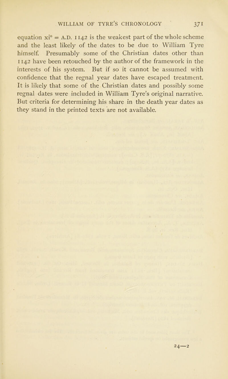 equation xi° = A.D. 1142 is the weakest part of the whole scheme and the least likely of the dates to be due to William Tyre himself Presumably some of the Christian dates other than 1142 have been retouched by the author of the framework in the interests of his system. But if so it cannot be assumed with confidence that the regnal year dates have escaped treatment. It is likely that some of the Christian dates and possibly some regnal dates were included in William Tyre’s original narrative. But criteria for determining his share in the death year dates as they stand in the printed texts are not available. 24—2