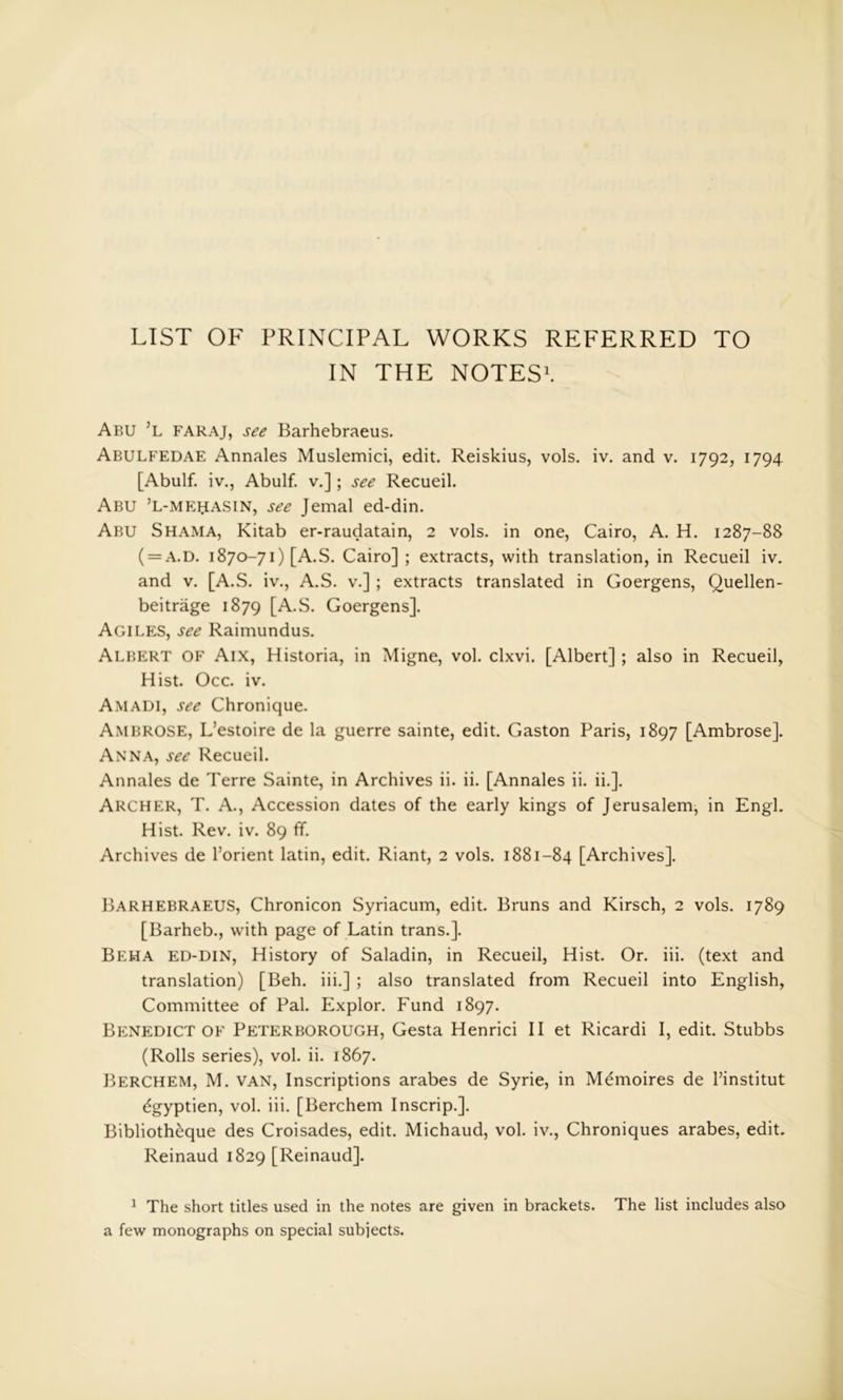 LIST OF PRINCIPAL WORKS REFERRED TO IN THE NOTES*. Abu ’l faraj, see Barhebraeus. Abulfedae Annales Muslemici, edit. Reiskius, vols. iv. and v. 1792, 1794 [Abulf. iv., Abulf. v.]; see Recueil. Abu ’l-mr^asin, see Jemal ed-din. Abu Shama, Kitab er-raudatain, 2 vols. in one, Cairo, A. H. 1287-88 ( = A.D. 1870-71) [A.S. Cairo] ; extracts, with translation, in Recueil iv. and V. [A.S. iv., A.S. v.] ; extracts translated in Goergens, Quellen- beitrage 1879 [A.S. Goergens]. Agiles, see Raimundus. Albert of Aix, Historia, in Migne, vol. clxvi. [Albert] ; also in Recueil, Hist. Occ. iv. Amadi, see Chronique. Ambrose, L’estoire de la guerre sainte, edit. Gaston Paris, 1897 [Ambrose]. Anna, see Recueil. Annales de Terre Sainte, in Archives ii. ii. [Annales ii. ii.]. Archer, T. A., Accession dates of the early kings of Jerusalem, in Engl. Hist. Rev. iv. 89 ff. Archives de I’orient latin, edit. Riant, 2 vols. 1881-84 [Archives]. Barhebraeus, Chronicon Syriacum, edit. Bruns and Kirsch, 2 vols. 1789 [Barheb., with page of Latin trans.]. Beha ed-din, History of Saladin, in Recueil, Hist. Or. iii. (text and translation) [Beh. iii.] ; also translated from Recueil into English, Committee of Pal. Explor. Fund 1897. Benedict OF Peterborough, Gesta Henrici II et Ricardi I, edit. Stubbs (Rolls series), vol. ii. 1867. Berchem, M. van. Inscriptions arabes de Syrie, in Memoires de Pinstitut ^gyptien, vol. iii. [Berchem Inscrip.]. Biblioth^que des Croisades, edit. Michaud, vol. iv., Chroniques arabes, edit. Reinaud 1829 [Reinaud]. ^ The short titles used in the notes are given in brackets. The list includes also a few monographs on special subjects.
