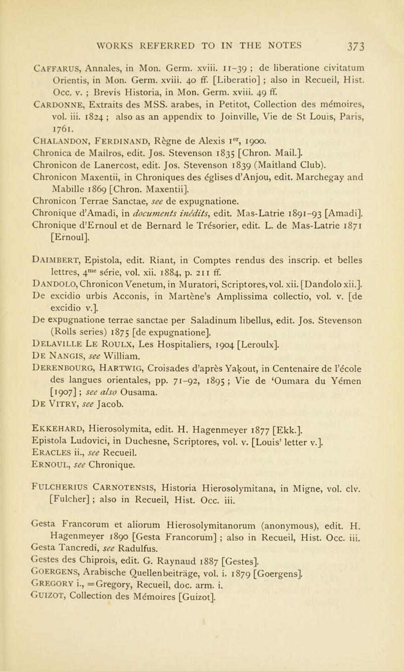 Caffarus, Annales, in Mon. Germ, xviii. 11-39 ; de liberatione civitatum Orientis, in Mon. Germ, xviii. 40 ff. [Liberatio] ; also in Recueil, Hist. Occ. V. ; Brevis Historia, in Mon. Germ, xviii. 49 ff. Cardonne, Extraits des MSS. arabes, in Petitot, Collection des mdmoires, vol. iii. 1824 ; also as an appendix to Joinville, Vie de St Louis, Paris, 1761. Chalandon, Ferdinand, Regne de Alexis i®^, 1900. Chronica de Mailros, edit. Jos. Stevenson 1835 [Chron. Mail.]. Chronicon de Lanercost, edit. Jos. Stevenson 1839 (Maitland Club). Chronicon Maxentii, in Chroniques des ^glises d’Anjou, edit. Marchegay and Mabille 1869 [Chron. Maxentii]. Chronicon Terrae Sanctae, see de expugnatione. Chronique d’Amadi, in documents medits^ edit. Mas-Latrie 1891-93 [Amadi]. Chronique d’Ernoul et de Bernard le Tr^sorier, edit. L. de Mas-Latrie 1871 [Ernoul]. Daimbert, Epistola, edit. Riant, in Comptes rendus des inscrip, et belles lettres, 4“^® serie, vol. xii. 1884, p. 211 ff. Dandolo, Chronicon Venetum, in Muratori, Script ores, vol. xii. [Dandolo xii.]. De excidio urbis Acconis, in Martene’s Amplissima collectio, vol. v. [de excidio v.]. De expugnatione terrae sanctae per Saladinum libellus, edit. Jos. Stevenson (Rolls series) 1875 [de expugnatione]. Delaville Le Roulx, Les Hospitaliers, 1904 [Leroulx]. De Nangis, see William. Derenbourg, Hartwig, Croisades d’apres Yakout, in Centenaire de I’ecole des langues orientales, pp. 71-92, 1895 ; Vie de ‘Oumara du Yemen [1907] ; see also Ousama. De Vitry, see Jacob. Ekkehard, Hierosolymita, edit. H. Hagenmeyer 1877 [Ekk.]. Epistola Ludovici, in Duchesne, Scriptures, vol. v. [Louis’ letter v.]. Eracles ii., see Recueil. Ernoul, see Chronique. Fulcherius Carnotensis, Historia Hierosolymitana, in Migne, vol. civ. [Fulcher] ; also in Recueil, Hist. Occ. iii. Gesta Francorum et aliorum Hierosolymitanorum (anonymous), edit. H. Hagenmeyer 1890 [Gesta Francorum] ; also in Recueil, Hist. Occ. iii. Gesta Tancredi, see Radulfus. Gestes des Chiprois, edit. G. Raynaud 1887 [Gestes]. Goergens, Arabische Quellenbeitrage, vol. i. 1879 [Goergens]. Gregory i., = Gregory, Recueil, doc. arm. i. Guizot, Collection des Memoires [Guizot].