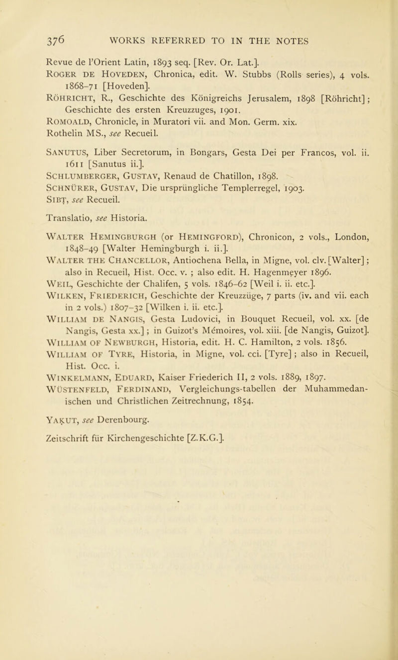 Revue de TOrient Latin, 1893 seq. [Rev. Or. Lat.]. Roger de Hoveden, Chronica, edit. W. Stubbs (Rolls series), 4 vols. 1868-71 [Hoveden]. Rohricht, R., Geschichte des Kdnigreichs Jerusalem, 1898 [Rdhricht]; Geschichte des ersten Kreuzzuges, 1901. Romoald, Chronicle, in Muratori vii. and Mon. Germ. xix. Rothelin MS., see Recueil. Sanutus, Liber Secretorum, in Bongars, Gesta Dei per Francos, vol. ii. 1611 [Sanutus ii.]. Schlumberger, Gustav, Renaud de Chatillon, 1898. SCHNURER, Gustav, Die urspriingliche Templerregel, 1903. SlBT, see Recueil. Translatio, see Historia. Walter Hemingburgh (or Hemingford), Chronicon, 2 vols., London, 1848-49 [Walter Hemingburgh i. ii.]. Walter the Chancellor, Antiochena Bella, in Migne, vol. civ. [Walter]; also in Recueil, Hist. Occ. v. ; also edit. H. Hagenmeyer 1896. Weil, Geschichte der Chalifen, 5 vols. 1846-62 [Weil i. ii. etc.]. WiLKEN, Friederich, Geschichte der Kreuzziige, 7 parts (iv. and vii. each in 2 vols.) 1807-32 [Wilken i. ii. etc.]. William de Nangis, Gesta Ludovici, in Bouquet Recueil, vol. xx. [de Nangis, Gesta xx.] ; in Guizot’s M6moires, vol. xiii. [de Nangis, Guizot]. William of Newburgh, Historia, edit. H. C. Hamilton, 2 vols. 1856. William of Tyre, Historia, in Migne, vol. cci. [Tyre] ; also in Recueil, Hist. Occ. i. WiNKELMANN, Eduard, Kaiser Friederich II, 2 vols. 1889, 1897. WUSTENFELD, FERDINAND, Vergleichungs-tabellen der Muhammedan- ischen und Christlichen Zeitrechnung, 1854. Yakut, see Derenbourg. Zeitschrift fiir Kirchengeschichte [Z.K.G.].