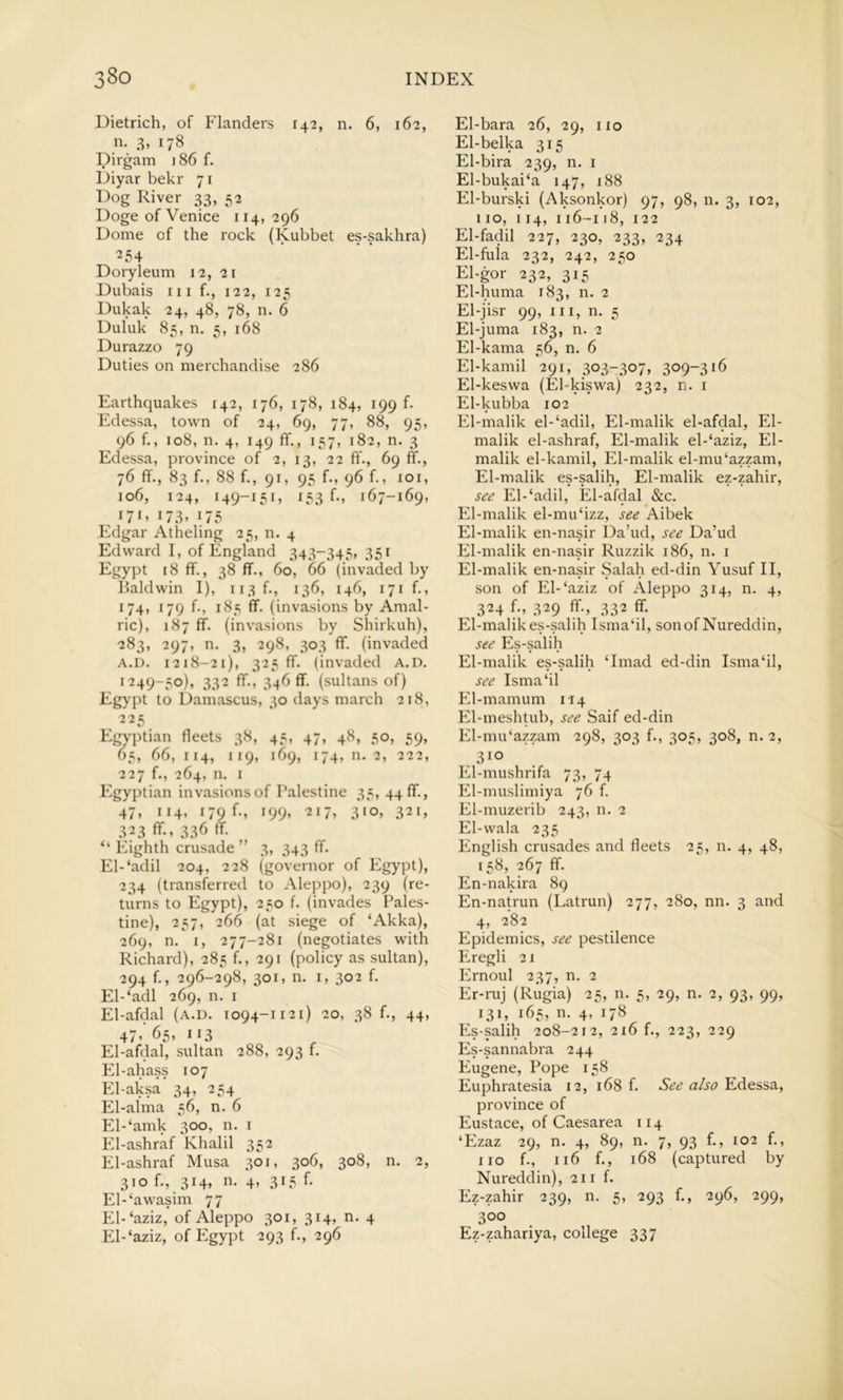 Dietrich, of Flanders 142, n. 6, 162, n. 3, 178 Dirgam ]86 f. Diyar bekr 71 Dog River 33, 52 Doge of Venice 114, 296 Dome of the rock (Kubbet es-sakhra) ^54 Doryleum 12, 21 Dubais 111 f., 122, 125 Dukak 24, 48, 78, n. 6 Duluk 85, n. 5, 168 Durazzo 79 Duties on merchandise 286 Earthquakes 142, 176, 178, 184, 199 f- Edessa, town of 24, 69, 77, 88, 95, 96 f., 108, n. 4, 149 flf,, 157, 182, n. 3 Edessa, province of 2, 13, 22 ff., 69 ff., 76 flf., 83 f., 88 f., 91, 95 f., 96 f., xoi, 106, 124, 149-151, 153 f., 167-169, 17R i73> D5 Edgar Atheling 25, n. 4 Edward I, of England 343-345, 351 Egypt 18 flf., 38 flf., 60, 66 (invaded by Baldwin I), ii3f-, 136, 146, 171 f., 174, 179 f., 185 flf. (invasions by Amal- ric), 187 ff. (invasions by Shirkuh), 283, 297, n. 3, 298, 303 flf. (invaded A.D. 1218-21), 325 flf. (invaded A.D. 1249-50), 332 flf., 346 flf. (sultans of) Egypt to Damascus, 30 days march 218, 225 Egyptian fleets 38, 45, 47, 48, 50, 59, 65, 66, 114, 119, 169, 174,11.2, 222, 227 f., 264, n. I Egyptian invasions of Talestine 35, 44 flf., 47, 114, 179 b, 199, 217, 310, 321, 323 flf., 336 flf. “ Eighth crusade ” 3, 343 flf. El-‘adil 204, 228 (governor of Egypt), 234 (transferred to Aleppo), 239 (re- turns to Egypt), 250 f. (invades Pales- tine), 257, 266 (at siege of ‘Akka), 269, n. I, 277-281 (negotiates with Richard), 285 f., 291 (policy as sultan), 294 f., 296-298, 301, n. I, 302 f. El-‘adl 269, n. i El-afdal (a.d. 1094-1121) 20, 38 f., 44, 47’ 65, 113 El-afdal, sultan 288, 293 f. El-ahass 107 El-aksa 34, 254 El-alma 56, n. 6 El-‘amk 300, n. i El-ashraf Khalil 352 El-ashraf Musa 301, 306, 308, n. 2, 310 f., 3i4» n* 4> 315 f- El-‘awasim 77 El-‘aziz, of Aleppo 301, 314, n. 4 El-‘aziz, of Egypt 293 f., 296 El-bara 26, 29, no El-belka 315 El-bira 239, n. i El-bukai‘a 147, 188 El-burski (Aksonkor) 97, 98, n. 3, 102, 110, 114, 116-118, 122 El-fadil 227, 230, 233, 234 El-fula 232, 242, 250 El-gor 232, 315 El-huma 183, n. 2 El-jisr 99, III, n. 5 El-juma 183, n. 2 El-kama 56, n. 6 El-kamil 291, 303-307, 309-316 El-keswa (El-kiswa) 232, n. i El-kubba 102 El-malik el-‘adil, El-malik el-afdal, El- malik el-ashraf, El-malik el-‘aziz, El- malik el-kamil, El-malik el-mu‘azzam, El-malik es-salih, El-malik ez-zahir, see El-‘adil, El-afdal &c. El-malik el-mu‘izz, see Aibek El-malik en-nasir Da’ud, see Da’ud El-malik en-nasir Ruzzik 186, n. i El-malik en-nasir Salah ed-din Yusuf II, son of El-‘aziz of Aleppo 314, n. 4, 324 f., 329 ff., 332 flf. El-malik es-salih Isma‘il, sonof Nureddin, see Es-salih El-malik es-salih ‘Imad ed-din Isma‘il, see Isma‘il El-mamum 114 El-meshtub, see Saif ed-din El-mu‘azzam 298, 303 f., 305, 308, n. 2, 310 El-mushrifa 73, 74 El-muslimiya 76 f. El-muzerib 243, n. 2 El-wala 235 English crusades and fleets 25, n. 4, 48, 158, 267 flf. En-nakira 89 En-natrun (Latrun) 277, 280, nn. 3 and 4, 282 Epidemics, see pestilence Eregli 21 Ernoul 237, n. 2 Er-ruj (Rugia) 25, n. 5, 29, n. 2, 93, 99, 131, 165, n. 4, 178 P2s-salih 208-212, 216 f., 223, 229 Es-sannabra 244 Eugene, Pope 158 Euphratesia 12, 168 f. See also Edessa, province of Eustace, of Caesarea 114 ‘Ezaz 29, n. 4, 89, n. 7, 93 f., 102 f., 110 f., 116 f., 168 (captured by Nureddin), 211 f. Ez-zahir 239, n. 5, 293 f., 296, 299, 300 Ez-zahariya, college 337