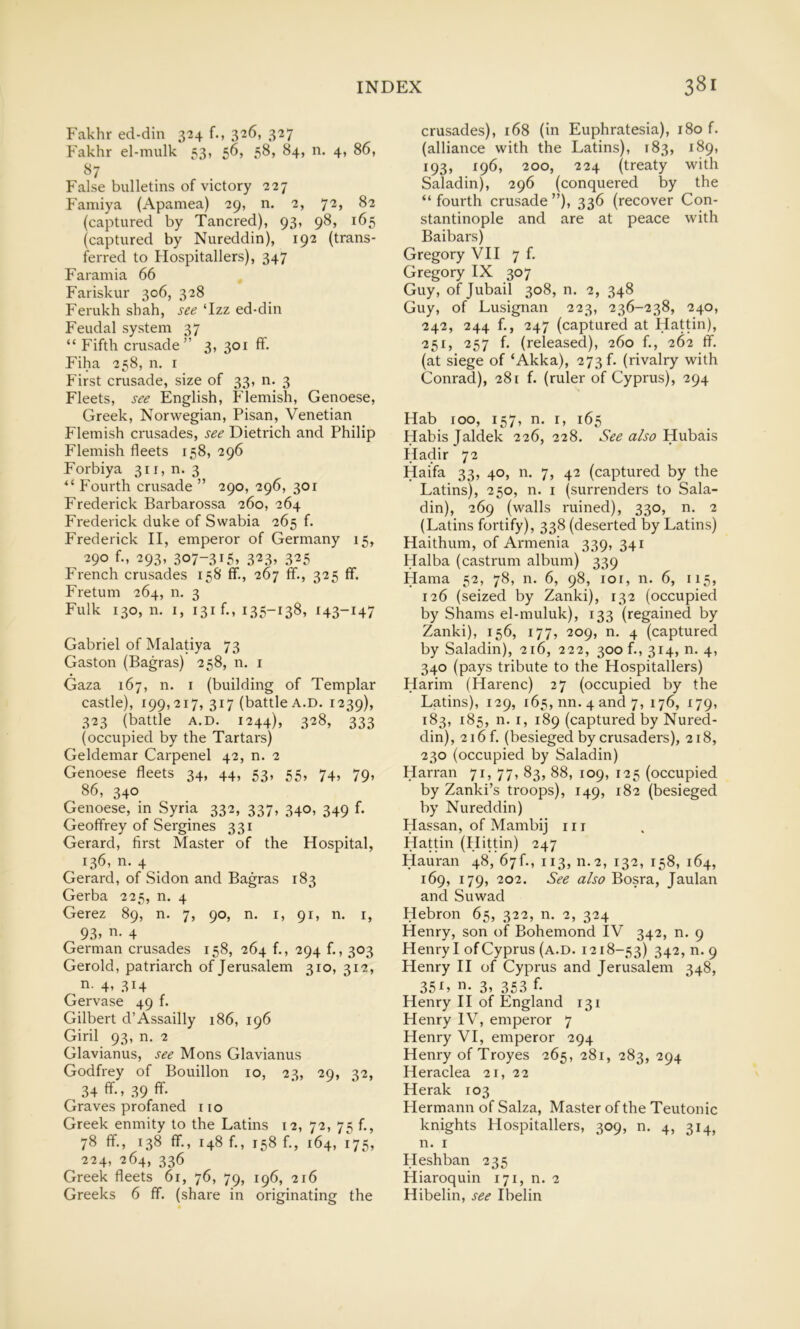 Fakhr ed-din 324 f., 326, 327 Fakhr el-mulk 53, 56, 58, 84, n. 4, 86, False bulletins of victory 227 Famiya (Apamea) 29, n. 2, 72, 82 (captured by Tancred), 93, 98, 165 (captured by Nureddin), 192 (trans- ferred to Hospitallers), 347 Faramia 66 Fariskur 306, 328 Ferukh shah, see ‘Izz ed-din Feudal system 37 “ Fifth crusade” 3, 301 ff. Fiha 258, n. i First crusade, size of 33, n. 3 Fleets, see English, Flemish, Genoese, Greek, Norwegian, Pisan, Venetian Flemish crusades, see Dietrich and Philip Flemish fleets 158, 296 Forbiya 311, n. 3 “ Fourth crusade ” 290, 296, 301 Frederick Barbarossa 260, 264 Frederick duke of Swabia 265 f. Frederick II, emperor of Germany 15, 290 f., 293, 307-315» 3^3» 325 French crusades 158 ff., 267 ff., 325 fif. Fretum 264, n. 3 Fulk 130, n. I, i3if., 135-138, 143-147 Gabriel of Malatiya 73 Gaston (Bagras) 258, n. i Gaza 167, n. i (building of Templar castle), 199,217, 317 (battle A.D. 1239), 323 (battle A.D. 1244), 328, 333 (occupied by the Tartars) Geldemar Carpenel 42, n. 2 Genoese fleets 34, 44, 53, 55, 74, 79, 86, 340 Genoese, in Syria 332, 337, 340, 349 f. Geoffrey of Sergines 331 Gerard, first Master of the Hospital, 136, n. 4 Gerard, of Sidon and Bagras 183 Gerba 225, n. 4 Gerez 89, n. 7, 90, n. i, 91, n. i, 93> II- 4 German crusades 158, 264 f., 294 f., 303 Gerold, patriarch of Jerusalem 310, 312, n- 4. 314 Gervase 49 f. Gilbert d’Assailly 186, 196 Giril 93, n. 2 Glavianus, see Mons Glavianus Godfrey of Bouillon 10, 23, 29, 32, 34 ff-. 39 ff- Graves profaned no Greek enmity to the Latins 12, 72, 75 f., 78 ff., 138 ff., 148 f., 158 f., 164, 175, 224, 264, 336 Greek fleets 6r, 76, 79, 196, 216 Greeks 6 ff. (share in originating the crusades), 168 (in Euphratesia), 180 f. (alliance with the Latins), 183, 189, 193, 196, 200, 224 (treaty with Saladin), 296 (conquered by the “ fourth crusade ”), 336 (recover Con- stantinople and are at peace with Baibars) Gregory VII 7 f. Gregory IX 307 Guy, of Jubail 308, n. 2, 348 Guy, of Lusignan 223, 236-238, 240, 242, 244 f., 247 (captured at Hattin), 251, 257 f. (released), 260 f., 262 tf. (at siege of ‘Akka), 273f. (rivalry with Conrad), 281 f. (ruler of Cyprus), 294 Hab 100, 157, n. r, 165 Habisjaldek 226, 228. See also'Ruhzi?, Hadir 72 Haifa 33, 40, n. 7, 42 (captured by the Latins), 250, n. i (surrenders to Sala- din), 269 (walls ruined), 330, n. 2 (Latins fortify), 338 (deserted by Latins) Haithum, of Armenia 339, 341 Halba (castrum album) 339 Hama 52, 78, n. 6, 98, loi, n. 6, 115, 126 (seized by Zanki), 132 (occupied by Shams el-muluk), 133 (regained by Zanki), 156, 177, 209, n. 4 (captured by Saladin), 216, 222, 300 f., 314, n. 4, 340 (pays tribute to the Hospitallers) Harim (Harenc) 27 (occupied by the Latins), 129, 165, nn. 4 and 7, 176, 179, 183, 185, n. I, 189 (captured by Nured- din), 2i6f. (besieged by crusaders), 218, 230 (occupied by Saladin) Harran 71, 77, 83, 88, 109, 125 (occupied by Zanki’s troops), 149, 182 (besieged by Nureddin) Hassan, of Mambij nr Hattin (Hittin) 247 Hauran 48, 67f., 113, 11.2, 132, 158, 164, 169, 179, 202. See Bosra, Jaulan and Suwad Hebron 65, 322, n. 2, 324 Henry, son of Bohemond IV 342, n. 9 Henry I of Cyprus (a.d. 1218-53) 34'2. n- 9 Henry II of Cyprus and Jerusalem 348, 35L !■>- 3. 353 ff Henry II of England 131 Henry IV, emperor 7 Henry VI, emperor 294 Henry of Troyes 265, 281, 283, 294 Heraclea 21, 22 Herak 103 Hermann of Salza, Master of the Teutonic knights Hospitallers, 309, n. 4, 314, n. I Heshban 235 Hiaroquin 171, n. 2 Hibelin, see Ibelin