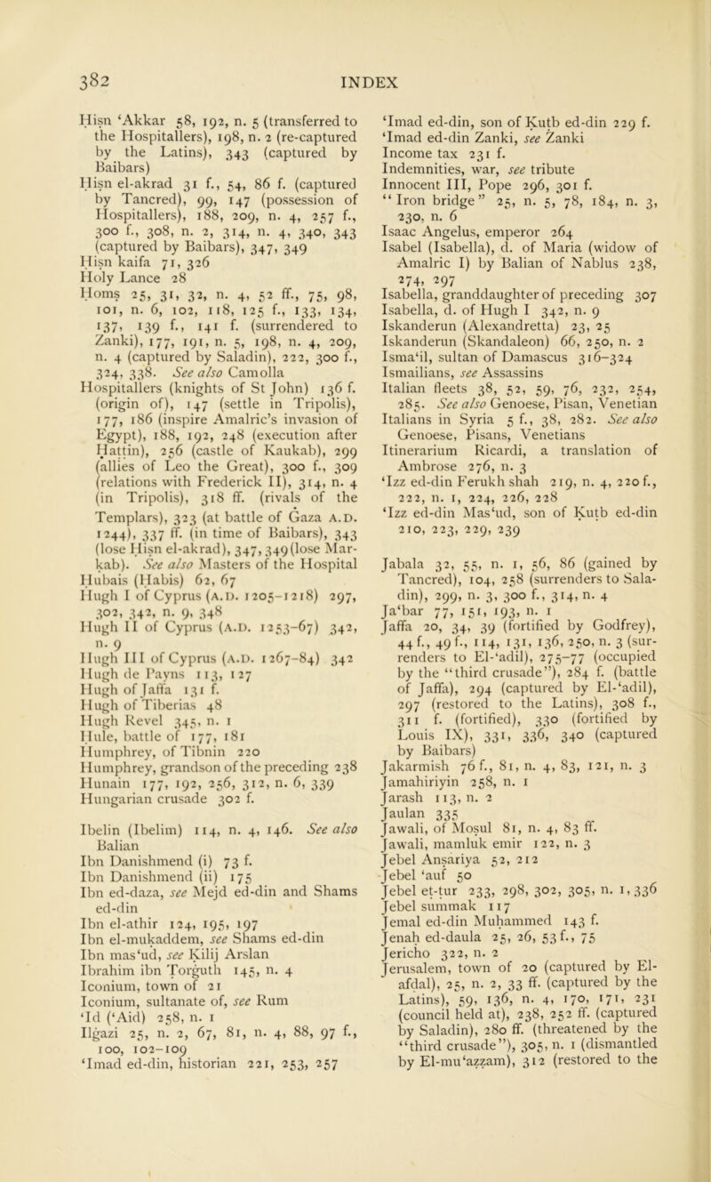 Hisn ‘Akkar 58, 192, n. 5 (transferred to the Hospitallers), 198, n. 2 (re-captured by the Latins), 343 (captured by Baibars) Hisn el-akrad 31 f., 54, 86 f. (captured by Tancred), 99, 147 (possession of Hospitallers), 188, 209, n. 4, 257 f., 300 f., 308, n. 2, 314, n. 4, 340, 343 (captured by Baibars), 347, 349 Hisn kaifa 71, 326 Holy Lance 28 Homs 25, 31, 32, n. 4, 52 ff., 75, 98, loi, n. 6, 102, 118, 125 f., 133, 134, i37> 139 f-> 141 (surrendered to Zanki), 177, 191, n. 5, 198, n. 4, 209, n. 4 (captured by Saladin), 222, 300 f., 324, 338. See also Camolla Hospitallers (knights of St John) 136 f. (origin of), 147 (settle in Tripolis), 177, 186 (inspire Amalric’s invasion of Egypt), 188, 192, 248 (execution after Hattin), 256 (castle of Kaukab), 299 (allies of Leo the Great), 300 f., 309 (relations with Frederick II), 314, n. 4 (in Tripolis), 318 ff. (rivals of the Templars), 323 (at battle of Gaza a.d. 1244), 337 ff. (in time of Baibars), 343 (lose Hisn el-akrad), 347,349(lose Mar- kab). See also Masters of the Hospital Hubais (Habis) 62, 67 Hugh I of Cyprus (a.d. 1205-1218) 297, 302, 342, n. 9, 34H Hugh II of Cyprus (a.d. 1253-67) 342, n. 9 Hugh HI of Cyprus (a.d. 1267-84) 342 Hugh de Payns 113, 127 Hugh of Jaffa 131 f. Hugh of Tiberias 48 Hugh Revel 345, n. i Hide, battle of 177, 181 Humphrey, of Tibnin 220 I lumphrey, grandson of the preceding 238 Hunain 177, 192, 256, 312, n. 6, 339 Hungarian crusade 302 f. Ibelin (Ibelim) 114, n. 4, 146. See also Balian Ibn Danishmend (i) 73 f. Ibn Danishmend (ii) 175 Ibn ed-daza, see Mejd ed-din and Shams ed-din Ibn el-athir 124, 195, 197 Ibn el-mukaddem, see Shams ed-din Ibn mas‘ud, see Kilij Arslan Ibrahim ibn Torguth 145, n. 4 Iconium, town of 21 Iconium, sultanate of, see Rum Td (‘Aid) 258, n. i Ilgazi 25, n. 2, 67, 81, n. 4, 88, 97 f., 100, 102-109 ‘Imad ed-din, historian 221, 253, 257 ‘Imad ed-din, son of Kutb ed-din 229 f. ‘Imad ed-din Zanki, see Zanki Income tax 231 f. Indemnities, war, see tribute Innocent HI, Pope 296, 301 f. “Iron bridge” 25, n. 5, 78, 184, n. 3, 230, n. 6 Isaac Angelas, emperor 264 Lsabel (Isabella), cl. of Maria (widow of Amalric I) by Balian of Nablus 238, 274, 297 Isabella, granddaughter of preceding 307 Isabella, d. of Hugh I 342, n. 9 Iskanderun (Alexandretta) 23, 25 Iskanderun (Skandaleon) 66, 250, n. 2 Isma‘il, sultan of Damascus 316-324 Ismailians, see Assassins Italian fleets 38, 52, 59, 76, 232, 254, 285. See also Genoese, Pisan, Venetian Italians in Syria 5!., 38, 282. See also Genoese, Pisans, Venetians Itinerarium Ricardi, a translation of Ambrose 276, n. 3 ‘Izz ed-din Ferukhshah 219, n. 4, 220 f., 222, n. I, 224, 226, 228 ‘Izz ed-din Mas‘ud, son of Kutb ed-din 210, 223, 229, 239 Jabala 32, 55, n. i, 56, 86 (gained by Tancred), 104, 258 (surrenders to .Sala- din), 299, n. 3, 300 f., 314, n. 4 Ja‘bar 77, 151, 193, n. i Jaffa 20, 34, 39 (fortified by Godfrey), 44 f., 49 f., 114, 131, 136, 250, n. 3 (sur- renders to El-‘adil), 275-77 (occupied by the “third crusade”), 284 f. (battle of Jaffa), 294 (captured by EI-‘adil), 297 (restored to the Latins), 308 f., 311 f. (fortified), 330 (fortified by Louis IX), 331, 536, 340 (captured by Baibars) Jakarmish 76!., 81, 11. 4, 83, 121, n. 3 Jamahiriyin 258, n, i Jarash 113, n. 2 Jaulan 335 Jawali, of Mosul 81, n. 4, 83 ff. Jawali, mamluk emir 122, n. 3 Jebel Ansariya 52, 212 Jebel ‘auf 50 Jebel ebtur 233, 298, 302, 305, n. 1,336 Jebel sunimak 117 Jemal ed-din Muhammed 143 f. Jenah ed-daula 25, 26, 53f.» 75 Jericho 322, n. 2 Jerusalem, town of 20 (captured by El- afdal), 25, n. 2, 33 ff. (captured by the Latins), 59, 136, n. 4, 170, 171, 231 (council held at), 238, 252 ff. (captured by Saladin), 280 If. (threatened by the “third crusade”), 305, n. i (dismantled by El-mu‘azzam), 312 (restored to the