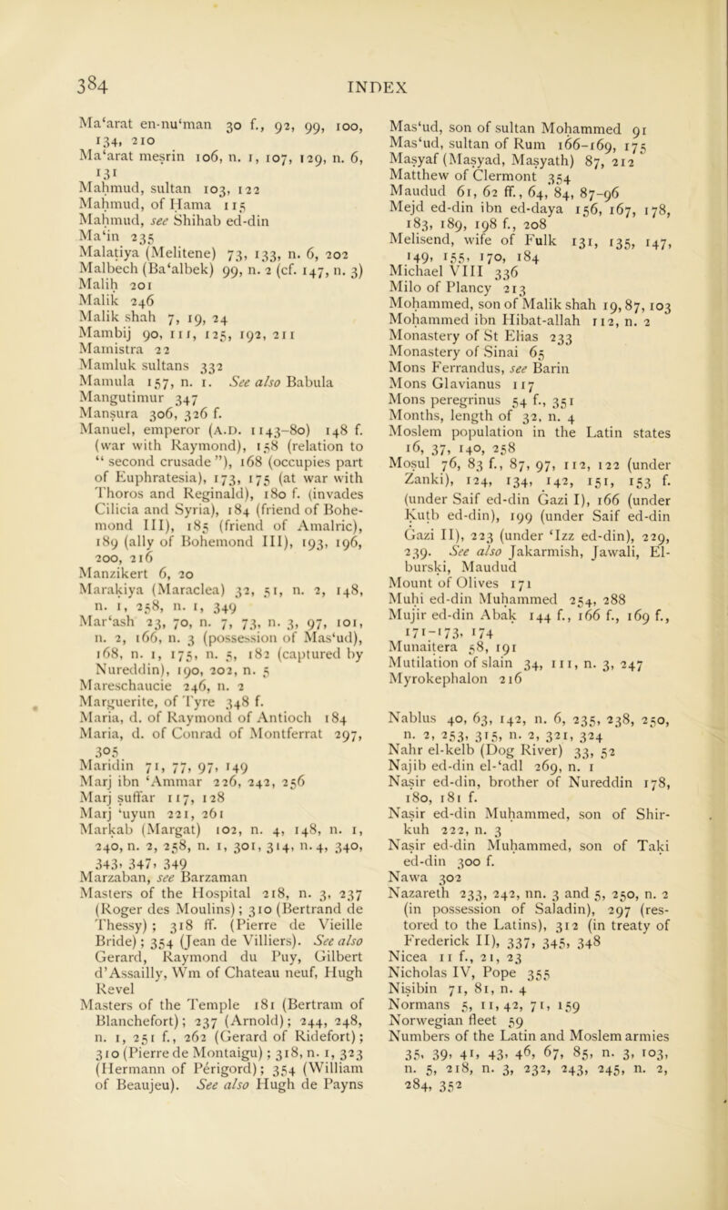 Ma‘arat en-nu‘man 30 f., 92, 99, roo, 134, 210 Ma‘arat mesrin 106, n. i, 107, 129, n. 6, Mahmud, sultan 103, 122 Mahmud, of Hama 115 Mahmud, see Shihab ed-din Ma‘in 235 Malatiya (Melitene) 73, 133, n. 6, 202 Malbech (Ba‘albek) 99, n. 2 (cf. 147, n. 3) Malih 201 Malik 246 Malik shah 7, 19, 24 Mambij 90, iir, 125, F92, 211 Mamistra 22 Mamluk sultans 332 Mamula 157, n. i. See also B:ihw\2, Mangutimur 347 Mansura 306, 326 f. Manuel, emperor (a.d. 1143-80) 148 f. (war with Raymond), 138 (relation to “ second crusade”), 168 (occupies part of Euphratesia), 173, 175 (at war with d'horos and Reginald), 180 f. (invades Cilicia and Syria), 184 (friend of Bohe- mond III), 185 (friend of Amalric), 189 (ally of Bohemond III), 193, 196, 200, 216 Manzikert 6, 20 Marakiya (Maraclea) 32, 51, n. 2, 148, n. I, 258, n. I, 349 Mar‘ash 23, 70, n. 7, 73, n. 3, 97, loi, n. 2, 166, n. 3 (possession of Mas'ud), 168, n. I, 173, n. 3, 182 (captured by Nureddin), 190, 202, n. 3 Mareschaucie 246, n. 2 Marguerite, of d'yre 348 f. Maria, d. of Raymond of Antioch 184 Maria, d. of Conrad of Montferrat 297, 305 Mandm 71, 77, 97, 149 Marj ibn ‘Ammar 226, 242, 236 Marj suft'ar 117, 128 Marj ‘uyun 221, 261 Markab (Margat) 102, n. 4, 148, n. i, 240, n. 2, 238, n. I, 301, 314, 11.4, 340, 343’ 347’ 349 Marzaban, see Barzaman Masters of the Hospital 218, n. 3, 237 (Roger des Moulins); 310 (Bertrand de Thessy) ; 318 fif. (Pierre de Vieille Bride); 354 (Jean de Villiers). See also Gerard, Raymond du Puy, Gilbert d’Assailly, Win of Chateau neuf, Hugh Revel Masters of the Temple 181 (Bertram of Blanchefort); 237 (Arnold); 244, 248, n. I, 231 f., 262 (Gerard of Ridefort); 310 (Pierre de Montaigu); 318, n. i, 323 (Hermann of Perigord); 354 (William of Beaujeu). See also Hugh de Payns Mas‘ud, son of sultan Mohammed 91 Mas‘ud, sultan of Rum 166-169, H5 Masyaf (Masyad, Masyath) 87, 212 Matthew of Clermont 354 Maudud 61, 62 ff., 64,'84, 87-96 Mejd ed-din ibn ed-daya 156, 167, 178, 183, 189, 198 f., 208 Melisend, wife of Fulk 131, 135, 147, •49’ 155’ 170, 184 Michael VIII 336 Milo of Plancy 213 Mohammed, son of Malik shah 19,87,103 Mohammed ibn Hibat-allah 112, n. 2 Monastery of St Elias 233 Monastery of Sinai 65 Mons Ferrandus, see Barin Mons Glavianus 117 Mons peregrinus 54 f., 351 Months, length of 32, n. 4 Moslem population in the Latin states 16, 37, 140, 238 Mosul 76, 83 f., 87, 97, 112, 122 (under Zanki), 124, 134, 142, 151, 153 f. (under Saif ed-din Ciazi I), 166 (under Kutb ed-din), 199 (under Saif ed-din Gazi 11), 223 (under ‘Izz ed-din), 229, 239. See also Jakarmish, Jawali, El- burski, Maudud Mount of Olives 171 Muhi ed-din Muhammed 254, 288 Mujir ed-din Abak 144 f,, 166 f., 169 f., 171-173, 174 Munaitera 38, 191 Mutilation of slain 34, in, n. 3, 247 Myrokephalon 216 Nablus 40, 63, 142, n. 6, 233, 238, 230, •1- 2, 233, 313, n. 2, 321, 324 Nahr el-kelb (Dog River) 33, 52 Najib ed-din el-‘adl 269, n. i Nasir ed-din, brother of Nureddin 178, 180, 181 f. Nasir ed-din Muhammed, son of Shir- kuh 222, n. 3 Nasir ed-din Muhammed, son of Taki ed-din 300 f. Nawa 302 Nazareth 233, 242, nn. 3 and 3, 250, n. 2 (in possession of Saladin), 297 (res- tored to the Latins), 312 (in treaty of Frederick II), 337, 343, 348 Nicea 11 f., 21, 23 Nicholas IV, Pope 333 Nisibin 71, 81, n. 4 Normans 3, 11,42, 71, 139 Norwegian fleet 39 Numbers of the Latin and Moslem armies 35’ 39’ 4L 43’ 46, 67, 85, n. 3, 103, n. 5, 218, n. 3, 232, 243, 243, n. 2, 284, 332