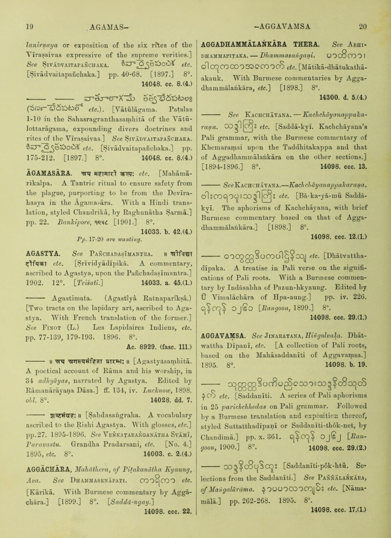 lanirnaya or exposition of the six r?tes of the Virasaivas expressive of the supreme verities.] See SlVADVAITAPANCHAKA. etc. [Sivadvaitapaiichaka.] pp. 40-68. [1897.] 8°. 14048. cc. 8.(4.) ■ etc.). [Vatulagama. Patalas 1-10 in the Sahasragranthasamhita of the Vatu- lottaragama, expounding divers doctrines and rites of the Virasaivas.] See Sivadvaitapanchaka. etc. [Sivadvaitapanchaka.] pp. 175-212. [1897.] 8°. 14048. cc. 8.(4.) AGAMASAEA, etc. [Mahaina- rikalpa. A Tantric ritual to ensure safety from the plague, purporting to be from the Devira- hasya in the Agama.sai’a. With a Hindi trans- lation, styled Chandrika, by Raghunabha Sarma.] l^p. 22. Banhipore, [1901.] 8°. 14033. h. 42.(4.) Pj>- 17-20 are wanting. AGGADHAMMALANKAEA THEEA. See Abhi- DHAMMAPiTAKA. — Dhammasangajii. OOcSooO I dl CX)0000 03DQ0Q0cS etc. [Matika-dhatukatha- akauk. With Burmese commentaries by Agga- dhammalahkara, etc.~\ [1898.] 8°. 14300. d. 6.(4.) See Kachchatana. — Kacliclidyanappalca- rana. COsl [c^I etc. [Sadda-kyi. Kachchayana^s Pali grammar, with the Burmese commentary of Khemaramsi upon the Taddhitakappa and that of Aggadhammalahkara on the other sections.] [1894-1896.] 8°. 14098. ccc. 13. /SeeKACHCHAYANA.—Kacliclidyanappokarana. olsOOG|OCj)llOOgl|^S etc. [Ba-ka-ya-mu Sadda- kyi. The aphorisms of Kachchayana, with brief Burmese commentary based on that of Agga- dhammalahkara.] [1898.] 8°. 14098. ccc. 12.(1.) AGASTYA. See PanchadasImantra. ii etc. [Srlvidyadipika. A commentary, ascribed to Agastya, upon the PanchadasImantra.] 1902. 12°. iTvisatl.) 14033. a, 45.(1.) Agastimata. (Agastlya Ratnapariksa.) [Two tracts on the lapidary art, ascribed to Aga- stya. With French translation of the former.] See Finot (L.) Les Lapidaires Indiens, etc. pp. 77-139, 179-193. 1896. 8°. Ac. 8929. (fasc. 111.) II HRWi: II [Agastyasamhita. A poetical account of Rama and his worship, in 34 atlhydyas, narrated by Agastya. Edited by Ramauarayana Dasa.] IF. 134, iv. Luclcnow, 1898. ohl. 8°. 14028. dd. 7. II [Sabdasahgraha. A vocabulary ascribed to the Rishi Agastya. With glosses, etc.) pp.27. 1895-1896. See Venkataeanganatha SvamI, Baravastu. Grandha Pradarsani, etc. [No. 4.] 1895, etc. 8°. 14003. c. 2.(4.) AGGACHAEA, Mahclthera, of Pitaltandtha Kyaiing, Ava. See Dhammasenapati. CO0^000 etc. [Karika. With Burmese commentary by Agga- chara.] [1899.] 8°. [Sadda-vgay.) 14098. ccc. 22. OOOg0g3OOodl^^COJ etc. [Dhatvattha- dipaka. A treatise in Pali verse on the signifi- cations of Pali roots. With a Burmese commen- tary by Indasabha of Pazun-hkyaung. Edited by IJ Vimalachara of Hpa-auug.] pp. iv. 226. Q^CO^ OjSo [Rangoon, 1899.] 8°. ^ 14098. ccc. 29.(1.) AGGAVAMSA. See Jinaratana, Hivgidvala. Dhat- wattha DIpanI, etc. [A collection of Pali roots, based on the Mahasaddanlti of Aggavamsa.] 1895. 8°. 14098. b. 19. OOg^ggSoCDO^OCOOIIOOI^cScOcS etc. [Saddanlti. A series of Pali aphorisms in 25 parichchhedas on Pali grammar. Followed by a Burmese tr.anslation and exposition thereof, styled Suttatthadlpanl or Saddaniti-thok-net, by Chandima.] pp. x. 361. goon, 1900.] 8°. 14098. ccc. 29.(2.) 003^c8c)ScXj)S [Saddaniti-pok-htu. Se- lections from the Saddanlti.] See Pannalankara, of MavgaJdrdma. ^OOOOCOCOOjjOS etc. [Nama- mald.] pp. 262-268. 1895. 8°. 14098. ccc. 17.(1.)