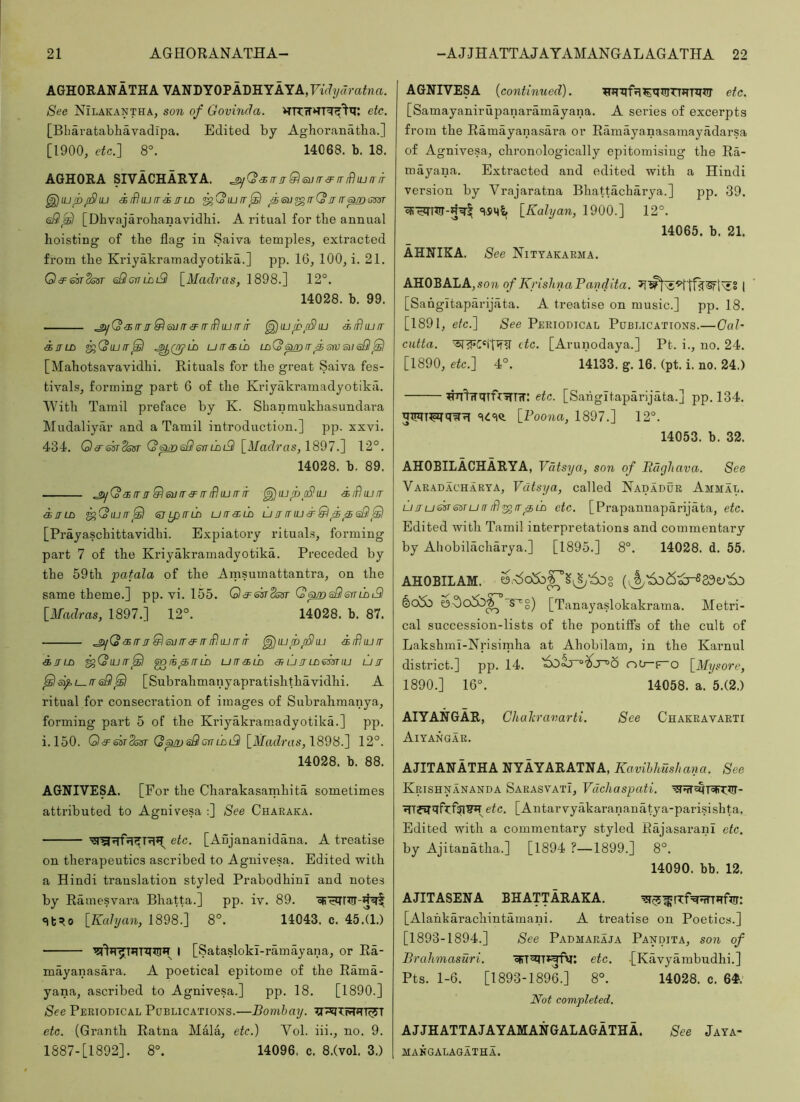 AGHORANATHA VANDY0PADHYAYA,7{r7y«ra^na. See Nilakantha, son of Govinda. etc. [Bliaratabhavadipa. Edited by Aghoranatba.] [1900, etc.] 8°. 14068. b. 18. A6H0RA SIVACHARYA. .£>^QsrrjrQsufr3^mf)ujniT ^lupjBiU <k id uj IT i IT LB ^Qiuir^ fsu^rrQrr rr^ sm <s9^ [Dhvajarobanavidlii. A ritual for the annual hoisting of the flag in Saiva temples, extracted fi’om the Kriyakramadyotika.] pp. 16, 100, i. 21. OdFsarSsar eSlcrrmtSl [Madras, 1898.] 12°. 14028. b. 99. .£>jQaiir!rQ(bvir3=iTifhurrir ^lupfSliu duBiuir ilTLB ^(olUIT^ .^Qtj’LB UIT<3SLB Lp(S ^ IT f STV S)l <s8 _Q [Mahotsavavidhi. Rituals for the great Saiva fes- tivals, forming part 6 of the Kriyakramadyotika. With Tamil preface by K. Sbanmukhasundara Mudaliyar and a Tamil introduction.] pp. xxvi. 434. Q£Ti5STdssr QpjDsSlenLBi2l [Madras, 1897.] 12°. 14028. b. 89. ^QairjT^emrs^mffiLnriT ^lupcSuj iiBiufr in LB ^(oiuir^ (^ipiriB u it an lb umnua^&ppsSl^ [Prayaschittavidhi. Expiatory rituals, forming part 7 of the Kriyakramadyotika. Preceded by the 59th patala of the Arnsumattantra, on the same theme.] pp. vi. 155. Qa=sisTds!Tr Q 6j/n sQ err lb l9 [Madras, 1897.] 12°. 14028. b. 87. .ji^Q<!BirirQ6un'<3=irifhuirir ^iupfShu leiBiult ijTLB ^QiUir^ ^IB^rTLB ULTiELB OT LJ IT LB Sm lU LJ IT ^3^1—msQ^ [Subrahmanyapratishthavidhi. A ritual for consecration of images of Subrahmanya, forming part 5 of the Kriyakramadyotika.] pp. i.l50. Qa='m2ssr Q^sSeniBiS [Madras, \8d8.] 12°. 14028. b. 88. AGNIVESA. [For the Charakasarnhita sometimes attributed to Agnivesa :] See Charaka. etc. [Aujananidana. A treatise on therapeutics ascribed to Agnivesa. Edited with a Hindi translation styled Prabodhini and notes by Rainesvara Bhatta.] pp. iv. 89. «it^o [Kahjan, 1898.] 8°. 14043. c. 45.Q.) l [Satasloki-ramayana, or Ra- mayanasara. A poetical epitome of the Rama- yana, ascribed to Agnivesa.] pp. 18. [1890.] See Pertodical Poblications.—Bombay. etc. (Granth Ratna Mala, etc.) Vol. iii., no. 9. 1887-[1892]. 8°. 14096. c. 8.(vol. 3.) AGNIVESA [continued). etc. [Samayanirupanaramayana. A series of excerpts from the Ramayanasai’a or Ramayanasamayadarsa of Agnivesa, chronologically epitomising the Ra- mayana. Extracted and edited with a Hindi version by Vrajaratna Bhattacharya.] pp. 39. [Kalyan, 1900.] 12°. 14065. b. 21. AHNIKA. See Nityakarma. AHOBALA, son of KyishnaPaydita. I [Sahgltaparijata. A treatise on music.] pp. 18. [1891, etc.] See Periodical Publications.—Cal- cutta. etc. [Arunodaya.] Pt. i., no. 24. [1890, etc.] 4°. 14133. g. 16. (pt. i. no. 24.) ^^wmfriTTrT: etc. [Sahgltaparijata.] pp. 134. hiriTTMC(W?r [Poona, 1897.] 12°. 14053. b. 32. AHOBILACHARYA, Vatsya, son of Pagliava. See Varadacharya, Vatsya, called Nadadur Ammal. uITueisrssTuLT iBITp LB etc. [Prapannaparijata, etc. Edited with Tamil interpretations and commentary by Ahobilacharya.] [1895.] 8°. 14028. d. 55. AHOBILAM. [Tanayaslokakrama. Metri- cal succession-lists of the pontiffs of the cult of Lakshml-Nrisirnha at Ahobilam, in the Karnul district.] pp. 14. riO—f“o [Mysore, 1890.] 16°. 14058. a. 5.(2.) AIYANGAR, Chaliravarti. See Chakravarti Aiyangar. AJITANATHA NYAYARATNA, Kavihhusliana. See Krishnananda Sarasvati, Vdchaspati. etc. [Antarvyakarananatya-parisishta. Edited with a commentary styled RajasaranI etc. by Ajitanatha.] [1894 ?—1899.] 8°. 14090. bb. 12. AJITASENA BHATTARAKA. [Alahkarachintamani. A treatise on Poetics.] [1893-1894.] See Padmaraja Pandita, son of Brahmasuri. etc. [Kavyambudhi.] Pts. 1-6. [1893-1896.] 8°. 14028. c. 6#. Not completed. AJJHATTAJAYAMANGALAGATHA. See Jaya- mangalaqatha.