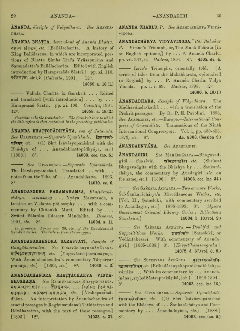 ANANDA, disciple of Vidyddham. See Ananda- DHAEA. ANANDA BHATTA, descendant of Ananta Bhatfa. etc. [Ballalacliarita. A history of King Ballalasena, in which are incorporated por- tions of Bhatta Simha Griri’s Vyasapurana and Saranadatta’s Ballalacharita. Edited with English introduction by Haraprasada Sastri.] pp. xi. 110. [Calcutta, 1901.] 12°. 14058. a. 18.(1.) Vallala Charita in Sanskrit . . . Edited and translated [with introduction] ... by . . . Haraprasad Sastri. pp. xi. 103. Calcutta, 1901. 12°. 14058. a. 18.(2.) Contains only the translation. The Sanskrit text to which the title refers is that contained in the ■preceding publication. ANANDA BHATTOPADHYAYA, son of Jataveda. See Upanishads.—Separate Upanishads. etc. ((1) Shri Isavasyopanishad with the Bhashya of ... Anandabhattopadhyaya, etc.) [1888.] 8°. 14003. ccc. (no. 5.) See Upanishads.—Separate Upa,nishads. The Isavasyopanishad. Translated . . . with . . . notes from the Tika of . . . Anandabhatta. 189G. 8°. 14010. cc. 6. ANANDABODHA PARAMAHAMSA, BhaftdraM- clidrya. . . . Nyaya Makaranda, a treatise on Vedanta philosophy . . . with a com- mentary by Chitsukh Muni. Edited by . . . Swami Balaram Udaseeu Mandalika. Benares, 1901, etc. 8°. 14004. a. 11. In progress. Forms nos. 38, etc., of the Chowkbamba Sanskrit Series. The title is fruin the torapper. ANANDABODHENDRA SAEASVATI, disciple of Gangadharendra. See Yogavasishthaeamayana. etc. [Yogavasishtharamayana. With Anandabodbendra^s commentary Tatparya- prakasa, efc.] [1893, etc.~\ 8°. 14049. a. 2. ANANDACHANDRA BHATTACHARYA VIDYA- BHUSHANA. See Raghdnandana Bhattachaeta. 1 etc. [Akshepasama- dhana. An interpretation by Anandachandra of crucial passages inRaghunandana'’s Tithitattva and Udvahatattva, with the text of those passages.] [1893.] 12°. 14033. a. 31. ANANDA CHARLU, P. /See Anandachaeya Vidya- VINODA. ANANDACHARYA VIDYAVINODA,'Pa( Bahadur P. Virtue^s Triumph, or. The Maha Bharata [in an English epitome,] by ... P. Ananda Charlu. pp. vii. 347, ii. Madras, 1894. 8°. 4505. de. 4. Love’s Triumphs, orientally told. [A series of tales from the Mababharata, epitomised in English] by ... P. Ananda Charlu, Vidya Vinoda. pp. i. i. 89. Madras, 1898. 12°. 14060. b. 16.(1.) ANANDADHARA, disciple of Vidyddhara. The Madhavanala-katha ... with a translation of the Prakrit passages. By Dr. P. E. Pavolini. 1893. See Academies, etc.—Europe.—International Con- gress of Orientalists. Transactions of the Ninth International Congres.s, etc. Vol. i., pp. 430-453. 1873, etc. 8°. Ac. 8806. (Session 9.) ANANDADNYANA. See Anandagiei. ANANDAGIRI. See Mahabhaeata.—Bhagavad- glta. — Sanshrit. ''Jll’HSTfil'I'in etc. (Shrimat Bhagavadgita with the Bhashya by . . . ^ankara- charya, the commentary by Anadagiri [sic] on tbe same, etc.) [1896.] 8°. 14003. ccc. (no. 34.) /See Sankaea Achaeya.—Two or more Worhs. Sri-^ankaracharya’s Miscellaneous Works, etc. [Vol. II., Satasloki, with commentary ascribed to Anandagiri, etc.~\ 1898-1899. 8°. [Mysore Government Oriental Library Series : Bibliotheca Sanslcrita.[\ 14004. b. 10.(vol. 2.) See Sankaea Achaeya. — Doubtful and Supposititious Worhs. [Satasloki, or Vedantakesari. With commentary of Ananda- giri.] [1885-1886.] 8°. [Kdvyetihdsasavgraha.'] 14072. d. 37.(vol. 8, 9.) See Sdeesvaea Achaeya. eic. (Brihadaranyakopanishadbbashya- vartika .. . With its commentary by . . . Ananda- jnana[, styledSastraprakasika,] etc.) [1892-1894.] 8°. 14003. ccc. (no. 16.) See Upanishads. — Separate Upanishads. etc. ((1) Shri Isavasyopanishad with the Bhashya of . . . ^ankaracharya and Com- mentary by . . . Anandadnyaua, etc.) [1888.] 8°. 14003. ccc. (no. 5.)