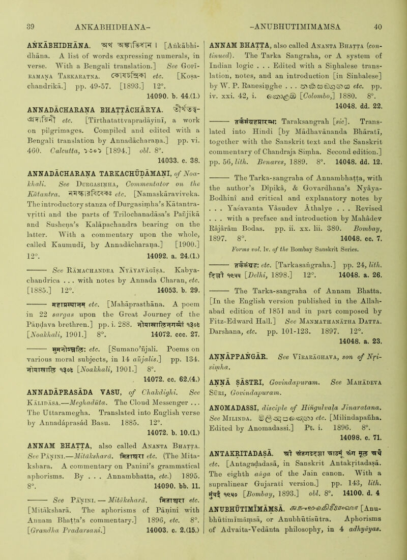 ANKABHIDHANA. 1 [Aiikabhi- dhana. A list of words expressing numerals, in verse. With a Bengali translation.] See Gopi- EAMANA Taekaeatxa. etc. [Kosa- cliandrika.] pp. 49-57. [1893.] 12°. 14090. b. 44.(1.) ANNADACHARANA BHATTACHARYA. etc. [TirthatattvapradayinI, a work on pilgrimages. Compiled and edited with a Beng'ali translation by Annadacliarana.] pp. vi. 460. Calcutta, [1894.] obi. 8°. 14033. c. 38. ANNADACHARANA TARKACHUDAMANI, of Noa- JiJiaJi. See Duegasimha, Commentator on the Katantra. etc. [Namaskaraviveka. The introductory stanza of Durgasimha^s Katantra- vritti and the parts of Trilochanadasa^s Panjika and Sushena’s Kalapachandra bearing on the latter. With a commentary upon the whole, called Kaumudi, by Annadacharana.] [1900.] 12°. 14092. a. 24.(1.) See Ramachakdea Nyayavagisa. Kabya- chandrica . . . with notes by Annada Charan, etc. [1885.] 12°. _ 14053. b. 29. fT^niwr^>T etc. [Mahaprasthana. A poem in 22 sargas upon the Great Journey of the Pandava brethren.] pp. i. 288. 'l^ot [Noahhali, 1901.] 8°. 14072. ccc. 27. etc. [Sumano^njali. Poems on various moral subjects, in 14 anjalis.~\ pp. 134. ^TiTmT% '^^Ot \_Noalcliali, 1901.] 8°. . 14072. cc. 62.(4.) ANNADAPRASADA VAST!, of ChaMighi. See Kaliuasa.—Megliaduta. The Cloud Messenger ... The Uttaramegha. Translated into English verse by Annadaprasad Basu. 1885. 12°. 14072. b. 10.(1.) ANN AM BHATTA, also called Ananta Bhatta. See Panini.—Mitdkshara. fjTrTT'SJTT etc. (The Mita- kshara. A commentary on Panini^s grammatical aphorisms. By . . . Annambhatta, etc.) 1895. 8°. 14090. bb. 11. See Panini. — Mituksliard. f*t7rr^T etc. [Mitakshara. The aphorisms of Panini with Annam Bhatta’s commentary.] 1896, etc. 8°. \_Grantllui Tradarsani.^ 14003. c. 2.(15.) ANNAM BHATTA, also called Ananta Bhatta {con- tinued). The Tarka Sangraha, or A system of Indian logic . . . Edited with a Sinhalese trans- lation, notes, and an introduction [in Sinhalese] by W. P. Ranesinghe . . . C3 e).:g cs etc. pp. iv. xxi. 42, i. \_Colomho,'\ 1880. 8°. 14048. dd. 22. Taraksangrah [sfc]. Trans- lated into Hindi [by Madhavananda Bharati, together with the Sanskrit text and the Sanskrit commentary of Chandraja Sirnha. Second edition.] pp. 5Q,lith. Benares, 1889. 8°. 14048. dd. 12. The Tarka-sangraha of Annambhatta, with the author’s Dipika, & Govardhana’s Nyaya- Bodhini and critical and explanatory notes by . . . Ya.savanta Yasudev Athalye . . . Revised . . . with a preface and introduction by Mahadev Rajaram Bodas. pp. ii. xx. lii. 380. Bombay, 1897. 8°. 14048. cc. 7. Forms vol. R. of the Bombay Sanskrit Series. etc. [Tarkasahgraha.] pp. 24, lith. [Delhi, 1898.] 12°. 14048. a. 26. The Tarka-sangraha of Annam Bhatta. [In the English version published in the Allah- abad edition of 1851 and in part composed by Fitz-Edward Hall.] See Manmathanatha Datta. Darshana, etc. pp. 101-123. 1897. 12°. 14048. a. 23. ANNAPPANGAR. See Yieaeaghava, son of Nri- simha. ANNA SASTRI, Govindapuram. See Mahadeva SuEi, Govindapuram. ANOMADASSI, disciple of Hiiigulvala Jinaratana. /See Milinda. e^c. [Milindapanha. Edited by Anomadassi.] Pt. i. 1896. 8°. 14098. c. 71. ANTAKRITADASA. ^17 etc. [Antagadadasa, in Sanskrit Antakritadasa. The eighth ai/ga of the Jain canon. With a supralinear Gujarati version.] pp. 143, lith. 'iQ.Mo [Bombay, 1893.] obi. 8°. 14100. d. 4 ANUBHUTIMIMAMSA. [Anu- bhutimimamsa, or Anubhutisutra. Aphorisms of Advaita-Vedanta philosophy, in 4 adliyayas.