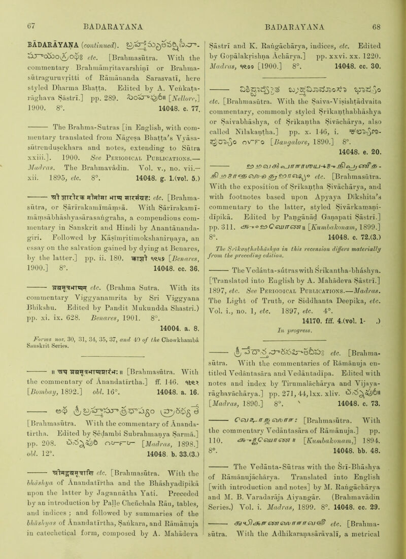 BADARAYANA (continued). tOJ~°o&Oi^O(pg etc, [Bralimasutra. ^Yitli the commentary Brahmamritavarshinl or Bralima- sutraguruvritti of Ramauanda Sarasvati, here styled Dharma Bhatta. Edited by A. Veukata- 3'aghava Sastri.] pp. 289. [Nellore,] 1900. 8°. 14048. c. 77. The Brahma-Sutras [in Engdislp with com- mentary translated from Nagesa Bhatta^s Vyasa- sutreudusekhara and notes^ extending to Sutra xxiii.]. 1900. See Periodical Publications.— Madras. The Brahmavadin. Vol. v., no. vii.— xii. 1895, etc. 8°. 14048. g. l.Cvol. 5.) ■ etc. [Brahma- sutra, or Sarirakamimamsa. With Sarirakami- mainshbhashyasarasahgraha, a compendious com- mentary in Sanskrit and Hindi by Anantauanda- giri. Followed by Kaslmi'itimokshanirnaya, an essay on the salvation gained by dying at Benares, by the latter.] pp. ii. 180. cfiT?T^ c|<>^5 [Benares, 1900.] 8°. 14048. cc. 36. etc. (Brahma Sutra. With its commentary Viggyanamrita by Sri Viggyana Bhikshu. Edited by Pandit Mukundda Shastri.) pp. xi. ix. 628. Benares, 1901. 8°. 14004. a. 8. Forms nos. 30, 31, 34, 35, 37, and 40 of the Cliowkhamba, Sanskrit Series. II ll [Brahmasutra. With the commentary of Anandatirtha.] if. 146. [Bombay, 1892.] ohl. 16°. 14048. a. 16. [Brahmasutra. With the commentary of Auanda- tlrtha. Edited by Seclarabi Subrahmanya Sarmh.] ]>p. 208. [Madras, 1898.] obi. 12°. 14048. b. 33.(3.) etc. [Brahmasutra. With the hheishya of Anandatirtha and the Bhashyadlpika upon the latter by Jaganmitha Yati. Preceded by an introduction by Palle Chehchala Riiu, tables, and indices ; and followed by summaries of the hhashyas of Anandatirtha, Saiikara, and Raimiuuja iu catechetical form, composed by A. Mahadeva ‘ Sastri and K. Rahgachar^ra, indices, etc. Edited by Gopalakrishna Acharya.] pp. xxvi. xx. 1220. Madras, =iQ.oo [1900.] 8°. 14048. cc. 30. etc. [Brahmasutra. With the Saiva-Visishtadvaita commentary, commonly styled Srikanthabhiishya or Saivabhashya, of Srikantha Sivacharya, also called Nilakantha.] pp. x. 146, i. o\ATo [Bangalore, 1890.] 8°. 14048. e. 20. £:0.iDiSlJ<3i(^ITrrriT(/UlU-k8-oj£}6^6VS?‘:S- j£l j£) 8n^ CLfb^ ^n etc. [Brahmasutra. With the exposition of Srikantha Sivacharya, and with footnotes based upon Apyaya Dikshitabs commentary to the latter, styled Sivarkamani- dipika. Edited by Panganad (danapati Sastri.] pp. 311. <36-0°s^Qewrr^m\\ [Kunibahonam,lS9^.^ 8°. 14048. c. 72.(3.) The Srlkanthahhdshya in this recension differs materially from the precediny edition. TheVedanta-sutraswithSrikantha-bhashya. [Translated into English by A. Mahadeva Sastri.] 1897, etc. See Periodical Publications.—Madras. The Light of Truth, or Siddhanta Deepika, etc. Vol. i., no. 1, etc. 1897, etc. 4°. 14170. fff. 4.(vob 1- .) hi progress. “Qr6Sj~^g3&)^g etc. [Brahma- sutra. With the commentaries of Ramanuja en- titled Vedautasara and Vedantadipa. Edited with notes and index by Tirumalacharya and Vijaya- raghavacharya.] pp. 271, 44, Ixx. xliv. t->f\5^(^6ll [Madras, 1890.] 8°. ' 14048. c. 73. Ccus,-rrm smjrrnr; [Brahmasutra. With the commentary Vediintasara of Ramanuja.] pp. 110. c95einff « [Kumhaliona.-m^ 1894. 8°. 14048. bb. 48. The Vedanta-Sutras with the Sri-Bhashya of Ramauujacharya. Translated into English [with introduction and notes] by M. Rahgacharya and M. B. Varadariija Aiyangar. (Brahmavadin Series.) Vol. i. Madras, 1899. 8°. 14048. cc. 29. ■ ^kS)<3ipreimemirrfirrrevetc. [Brahma- sutra. With the Adhikaranasariivali, a metrical