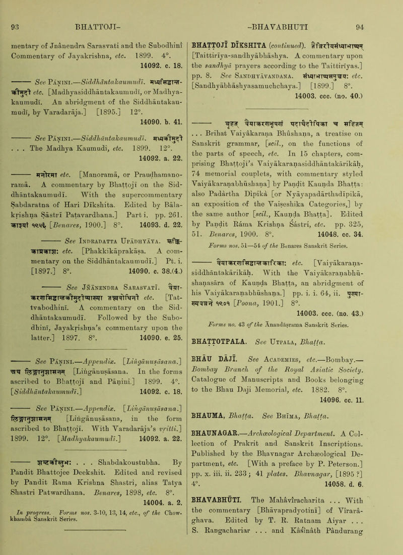 mentary of Jnanendra Sarasvati and tlie Subodliini Commentary of Jayakrishna, etc. 1899. 4°. 14092. c. 18. See Panini.—Siddhdntahaumudi. etc. [Madhyasiddkantakaumudi, or Madliya- kanmudi. An abridgment of the Siddhantakau- mudg by Varadaraja.] [1895.] 12°. 14090. h. 41. See Panini.—Siddhdntahaumudi. . . . The Madhya Kaumudi, etc. 1899. 12°. 14092. a. 22. *T'jilT*TT etc. [Manorama, or Praudhamano- rama. A commentary by Bhattoji on the Sid- dhantakaumudi. With the supercomraentary Sabdaratna of Hari DIkshita. Edited by Bala- krishna Sastri Patavardhana.] Parti, pp. 261. [Benares, 1900.] 8°. 14093. d. 22. See Indradatta Upadhyaya. cRTUoFT^; etc. [Phakkikaprakasa. A com- mentary on the SiddhantakaumudL] Pt. i. [1897.] 8°. 14090. c. 38.(4.) See Jnanendra Sarasvatx. etc. [Tat- tvabodhinl. A commentary on the Sid- dhantakaumudi. Followed by the Subo- dhinl, Jayakrishna’s commentary upon the latter.] 1897. 8°. 14090. e. 25. See Panini.—Appendix. [Lihgcinusdsana.^ [Lihganusasana. In the forms ascribed to Bhattoji and Panini.] 1899. 4°. \_Siddhdntahaumudt.\ 14092. c. 18. See Panini.—Appendix. \_Lihgdnusdsana.~\ [Lihganusasana, in the form ascribed to Bhattoji. With Yaradaraja^s vritti.'] 1899. 12°. \_Madlnjahaumudl.'\ 14092. a. 22. . . . Shabdakoustubha. By Pandit Bhattojee Deekshit. Edited and revised by Pandit Rama Krishna Shastri, alias Tatya Shastri Patwardhana. Benares, 1898, etc. 8°. 14004. a. 2. In progress. Forms nos. 3-10, 13, 14, etc., of the Chow- khaiiiba Sanskrit Series. BHATTOJI DIKSHITA {continued). [Taittiriy a-sandhyabhashya. A commentary upon the sandhyd prayers according to the Taittiriyas.] pp. 8. See Sandhyavandana. etc. [Sandhyabhashyasamuchchaya.] [1899.] 8°. 14003. ccc. (no. 40.) . . . Brihat Vaiyakarana Bhushana, a treatise on Sanskrit grammar, [scil., on the functions of the parts of speech, etc. In 15 chapters, com- prising Bhattoji’s Yaiyakaranasiddhantakarikah, 74 memorial couplets, with commentary styled Vaiyakaranabhiishana] by Pandit Kaunda Bhatta: also Padartha Dipika [or Nyayapadarthadipika, an exposition of the Yaiseshika Categories,] by the same author [scil., Kaunda Bhatta]. Edited by Pandit Rama Krishna Sastri, etc. pp. 325, 51. Benares, 1900. 8°. 14048. cc. 34. Forms nos. 51—54 of the Benares Sanskrit Series. %q^T'qiT^!lftrirr^^Tfroirn etc. [Yaiyakarana- siddhantakarikah. With the Yaiyakaranabhu- shanasara of Kaunda Bhatta, an abridgment of his Yaiyakaranabhushana.] pp. i. i. 64, ii. qinn- 3^0=) [Poona, 1901.] 8°. 14003. ccc. (no. 43.) Forms no. 43 of the Anandasrama Sanskrit Series. BHATTOTPALA. See Utpala, Bhatta. BHAU DAJI. See Academies, etc.—Bombay.— Bombay Branch of the Royal Asiatic Society. Catalogue of Manuscripts and Books belonging to the Bhau Daji Memorial, etc. 1882. 8°. 14096. cc. 11. BHATJMA, Bhatta. See Bhima, Bhatta. BHAUHAGAR.—Archceological Btepartment. A Col- lection of Prakrit and Sanskrit Inscriptions. Published by the Bhavnagar Archaeological De- partment, etc. [With a preface by P. Peterson.] pp. X. iii. ii. 233 ; 41 plates. Bhavnagar, [1895 ?] 4°. 14058. d. 6. BHAVABHUTI. The Mahaviracharita . . . With the commentary [Bhayapradyotini] of Yirara- ghava. Edited by T. R. Ratnam Aiyar . . . S. Rangachariar . . . and Kasmath Pandurang